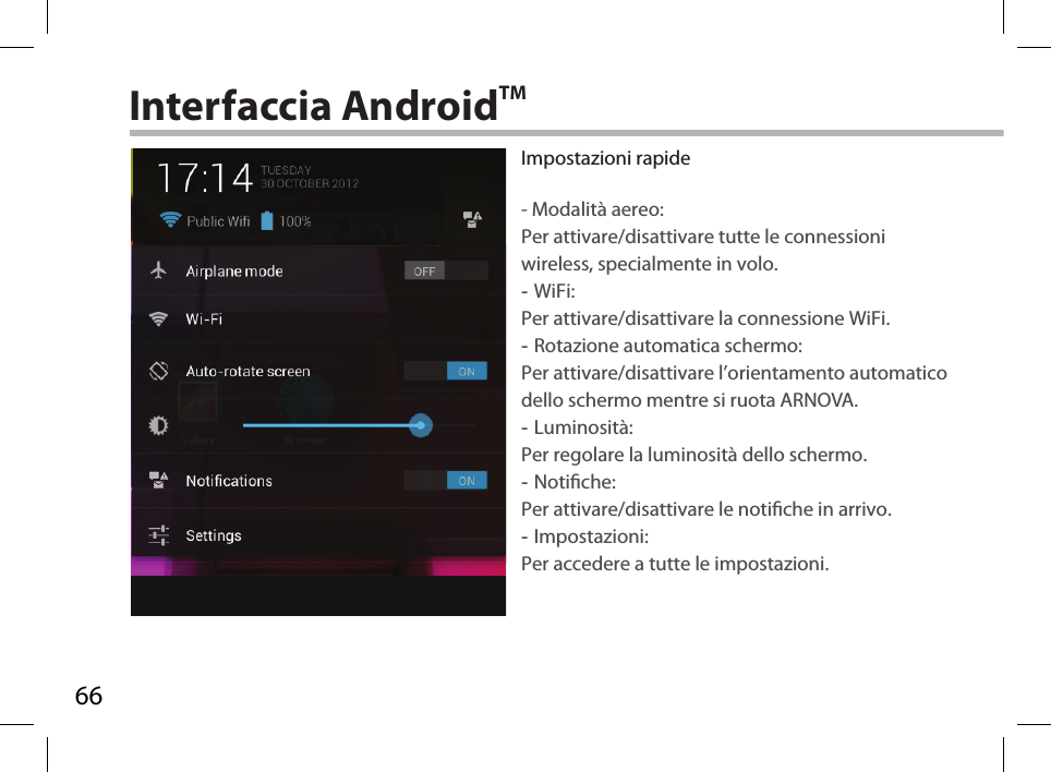 66Interfaccia AndroidTMImpostazioni rapide- Modalità aereo:Per attivare/disattivare tutte le connessioni wireless, specialmente in volo. -WiFi: Per attivare/disattivare la connessione WiFi. -Rotazione automatica schermo: Per attivare/disattivare l’orientamento automatico dello schermo mentre si ruota ARNOVA. -Luminosità: Per regolare la luminosità dello schermo. -Notiche: Per attivare/disattivare le notiche in arrivo. -Impostazioni: Per accedere a tutte le impostazioni.