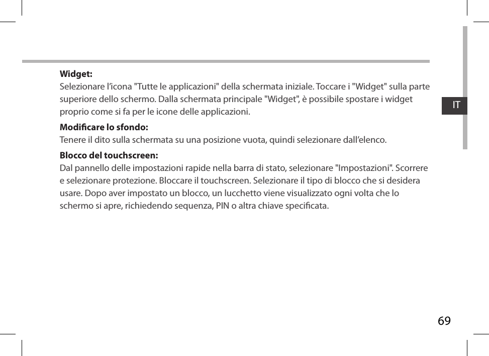 69ITWidget:Selezionare l’icona &quot;Tutte le applicazioni&quot; della schermata iniziale. Toccare i &quot;Widget&quot; sulla parte superiore dello schermo. Dalla schermata principale &quot;Widget&quot;, è possibile spostare i widget proprio come si fa per le icone delle applicazioni.Modicare lo sfondo:Tenere il dito sulla schermata su una posizione vuota, quindi selezionare dall’elenco.Blocco del touchscreen:Dal pannello delle impostazioni rapide nella barra di stato, selezionare &quot;Impostazioni&quot;. Scorrere e selezionare protezione. Bloccare il touchscreen. Selezionare il tipo di blocco che si desidera usare. Dopo aver impostato un blocco, un lucchetto viene visualizzato ogni volta che lo schermo si apre, richiedendo sequenza, PIN o altra chiave specicata.
