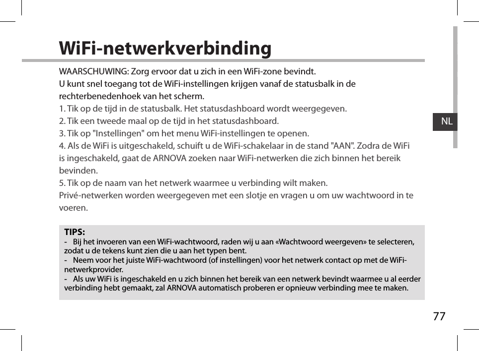 77NLWiFi-netwerkverbindingTIPS: -Bij het invoeren van een WiFi-wachtwoord, raden wij u aan «Wachtwoord weergeven» te selecteren, zodat u de tekens kunt zien die u aan het typen bent. -Neem voor het juiste WiFi-wachtwoord (of instellingen) voor het netwerk contact op met de WiFi-netwerkprovider. -Als uw WiFi is ingeschakeld en u zich binnen het bereik van een netwerk bevindt waarmee u al eerder verbinding hebt gemaakt, zal ARNOVA automatisch proberen er opnieuw verbinding mee te maken.WAARSCHUWING: Zorg ervoor dat u zich in een WiFi-zone bevindt.  U kunt snel toegang tot de WiFi-instellingen krijgen vanaf de statusbalk in de rechterbenedenhoek van het scherm.1. Tik op de tijd in de statusbalk. Het statusdashboard wordt weergegeven.2. Tik een tweede maal op de tijd in het statusdashboard. 3. Tik op &quot;Instellingen&quot; om het menu WiFi-instellingen te openen.4. Als de WiFi is uitgeschakeld, schuift u de WiFi-schakelaar in de stand &quot;AAN&quot;. Zodra de WiFi is ingeschakeld, gaat de ARNOVA zoeken naar WiFi-netwerken die zich binnen het bereik bevinden.5. Tik op de naam van het netwerk waarmee u verbinding wilt maken. Privé-netwerken worden weergegeven met een slotje en vragen u om uw wachtwoord in te voeren. 