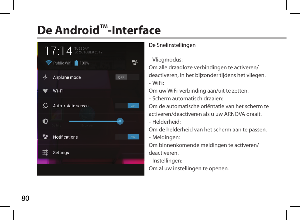 80De AndroidTM-InterfaceDe Snelinstellingen -Vliegmodus:Om alle draadloze verbindingen te activeren/deactiveren, in het bijzonder tijdens het vliegen. -WiFi: Om uw WiFi-verbinding aan/uit te zetten.  -Scherm automatisch draaien: Om de automatische oriëntatie van het scherm te activeren/deactiveren als u uw ARNOVA draait. -Helderheid: Om de helderheid van het scherm aan te passen. -Meldingen: Om binnenkomende meldingen te activeren/deactiveren. -Instellingen: Om al uw instellingen te openen.