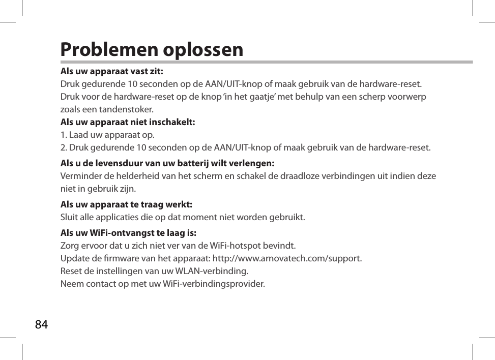 84Problemen oplossenAls uw apparaat vast zit:Druk gedurende 10 seconden op de AAN/UIT-knop of maak gebruik van de hardware-reset. Druk voor de hardware-reset op de knop ‘in het gaatje’ met behulp van een scherp voorwerp zoals een tandenstoker. Als uw apparaat niet inschakelt:1. Laad uw apparaat op. 2. Druk gedurende 10 seconden op de AAN/UIT-knop of maak gebruik van de hardware-reset. Als u de levensduur van uw batterij wilt verlengen:Verminder de helderheid van het scherm en schakel de draadloze verbindingen uit indien deze niet in gebruik zijn.Als uw apparaat te traag werkt:Sluit alle applicaties die op dat moment niet worden gebruikt.Als uw WiFi-ontvangst te laag is:Zorg ervoor dat u zich niet ver van de WiFi-hotspot bevindt.Update de rmware van het apparaat: http://www.arnovatech.com/support.Reset de instellingen van uw WLAN-verbinding.Neem contact op met uw WiFi-verbindingsprovider.