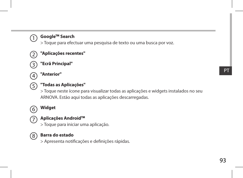 93PT12345678GoogleTM Search&gt; Toque para efectuar uma pesquisa de texto ou uma busca por voz.&quot;Aplicações recentes&quot;&quot;Ecrã Principal&quot;&quot;Anterior&quot;&quot;Todas as Aplicações&quot; &gt; Toque neste ícone para visualizar todas as aplicações e widgets instalados no seu ARNOVA. Estão aqui todas as aplicações descarregadas.WidgetAplicações AndroidTM &gt; Toque para iniciar uma aplicação.Barra do estado &gt; Apresenta noticações e denições rápidas.