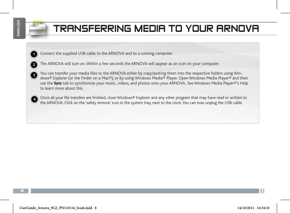 8EnglishtRaNsfERRiNg mEDia to youR aRNovaConnect the supplied USB cable to the ARNOVA and to a running computer.The ARNOVA will turn on. Within a few seconds the ARNOVA will appear as an icon on your computer. You can transfer your media files to the ARNOVA either by copy/pasting them into the respective folders using Win-dows® Explorer (or the Finder on a Mac®), or by using Windows Media® Player. Open Windows Media Player® and then use the Sync tab to synchronize your music, videos, and photos onto your ARNOVA. See Windows Media Player®’s Help to learn more about this.Once all your file transfers are finished, close Windows® Explorer and any other program that may have read or written to the ARNOVA. Click on the ‘safely remove’ icon in the system tray, next to the clock. You can now unplug the USB cable.2341UserGuide_Arnova_9G2_PN110116_book.indd   8 14/10/2011   16:34:10