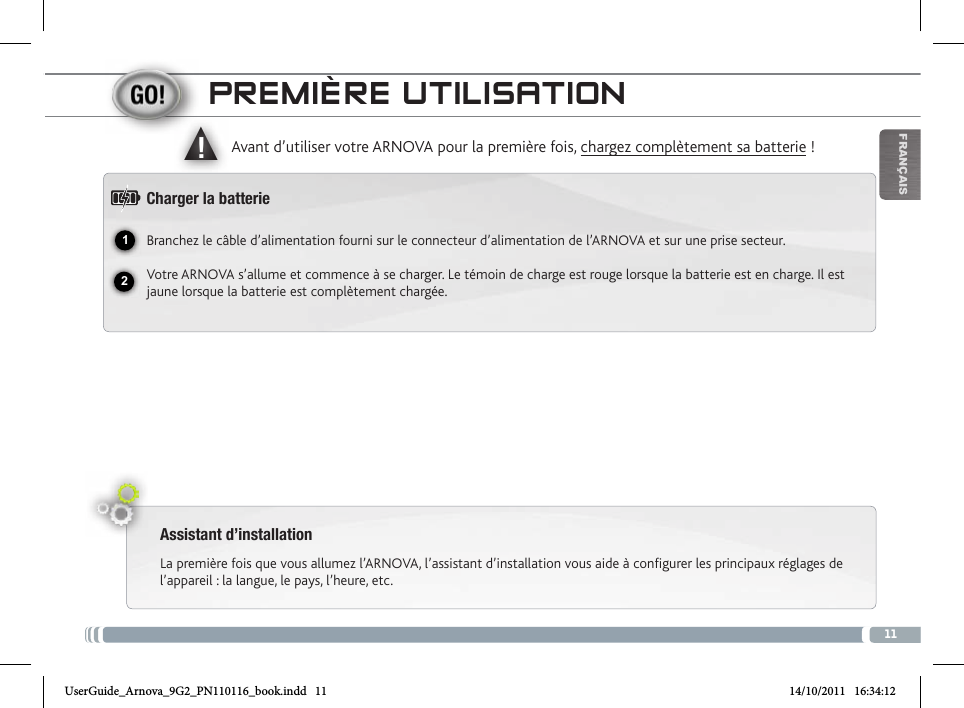 1112▲!FrançaisPREmièRE utiLisatioNAssistant d’installationLa première fois que vous allumez l’ARNOVA, l’assistant d’installation vous aide à configurer les principaux réglages de l’appareil : la langue, le pays, l’heure, etc.  Avant d’utiliser votre ARNOVA pour la première fois, chargez complètement sa batterie !Charger la batterieBranchez le câble d’alimentation fourni sur le connecteur d’alimentation de l’ARNOVA et sur une prise secteur.Votre ARNOVA s’allume et commence à se charger. Le témoin de charge est rouge lorsque la batterie est en charge. Il est jaune lorsque la batterie est complètement chargée.Microphone intégré Prise casqueTémoin de charge : rouge : batterie en charge / jaune : batterie chargée.Emplacement pour cartes Micro-SDRéinitialisation de l’appareil.Port micro-USB : permet de connecter votre ARNOVA à un ordinateur, à l’aide du  câble USB fourni (pour transférer des fichiers).Connecteur d’alimentation                    Port USB hôte : permet de connecter un clavier, une souris ou une clé USB. Bouton On/Off : permet d’allumer ou d’éteindre l’appareil.         Bouton AccueilESC: bouton Retour          Bouton Menu        CaméraUserGuide_Arnova_9G2_PN110116_book.indd   11 14/10/2011   16:34:12