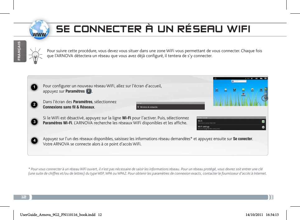 121234wwwFrançaissE coNNEctER à uN RésEau WifiPour suivre cette procédure, vous devez vous situer dans une zone WiFi vous permettant de vous connecter. Chaque fois que l’ARNOVA détectera un réseau que vous avez déjà configuré, il tentera de s’y connecter.* Pour vous connecter à un réseau WiFi ouvert, il n’est pas nécessaire de saisir les informations réseau. Pour un réseau protégé, vous devrez soit entrer une clé (une suite de chiffres et/ou de lettres) du type WEP, WPA ou WPA2. Pour obtenir les paramètres de connexion exacts, contacter le fournisseur d’accès à Internet.Pour configurer un nouveau réseau WiFi, allez sur l’écran d’accueil,  appuyez sur Paramètres  . Dans l’écran des Paramètres, sélectionnez  Connexions sans fil &amp; Réseaux.Si le WiFi est désactivé, appuyez sur la ligne Wi-Fi pour l’activer. Puis, sélectionnez Paramètres Wi-Fi. L’ARNOVA recherche les réseaux WiFi disponibles et les affiche.  Appuyez sur l’un des réseaux disponibles, saisissez les informations réseau demandées* et appuyez ensuite sur Se conecter.  Votre ARNOVA se connecte alors à ce point d’accès WiFi.UserGuide_Arnova_9G2_PN110116_book.indd   12 14/10/2011   16:34:13