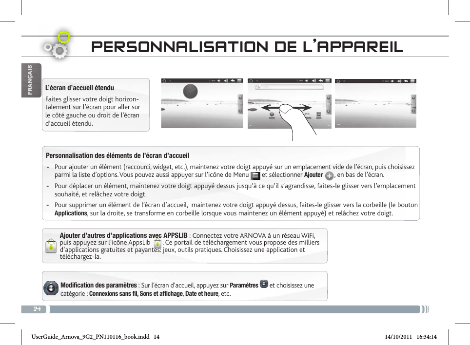 14FrançaisPersonnalisation des éléments de l’écran d’accueil -Pour ajouter un élément (raccourci, widget, etc.), maintenez votre doigt appuyé sur un emplacement vide de l’écran, puis choisissez parmi la liste d’options. Vous pouvez aussi appuyer sur l’icône de Menu   et sélectionner Ajouter  , en bas de l’écran. -Pour déplacer un élément, maintenez votre doigt appuyé dessus jusqu’à ce qu’il s’agrandisse, faites-le glisser vers l’emplacement souhaité, et relâchez votre doigt.  -Pour supprimer un élément de l’écran d’accueil,  maintenez votre doigt appuyé dessus, faites-le glisser vers la corbeille (le bouton Applications, sur la droite, se transforme en corbeille lorsque vous maintenez un élément appuyé) et relâchez votre doigt.Modification des paramètres : Sur l’écran d’accueil, appuyez sur Paramètres   et choisissez une catégorie : Connexions sans fil, Sons et affichage, Date et heure, etc.  L’écran d’accueil étenduFaites glisser votre doigt horizon-talement sur l’écran pour aller sur le côté gauche ou droit de l’écran d’accueil étendu. Ajouter d’autres d’applications avec APPSLIB : Connectez votre ARNOVA à un réseau WiFi, puis appuyez sur l’icône AppsLib  . Ce portail de téléchargement vous propose des milliers d’applications gratuites et payantes: jeux, outils pratiques. Choisissez une application et téléchargez-la. PERsoNNaLisatioN DE L’aPPaREiLUserGuide_Arnova_9G2_PN110116_book.indd   14 14/10/2011   16:34:14