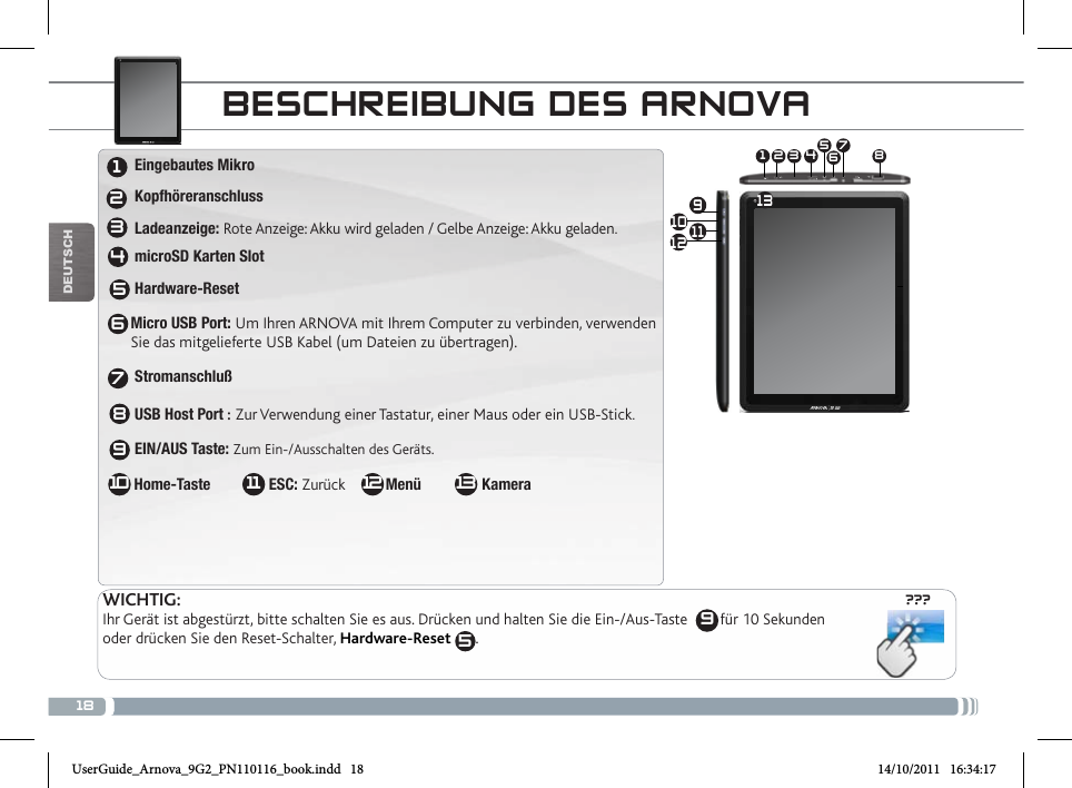 18???10 91 3 4 5672 8111213DEUTsCh9BEscHREiBuNg DEs aRNovaWICHTIG:Ihr Gerät ist abgestürzt, bitte schalten Sie es aus. Drücken und halten Sie die Ein-/Aus-Taste        für 10 Sekunden oder drücken Sie den Reset-Schalter, Hardware-Reset  5.12345678109 Eingebautes Mikro  Kopfhöreranschluss Ladeanzeige: Rote Anzeige: Akku wird geladen / Gelbe Anzeige: Akku geladen. microSD Karten Slot Hardware-ResetMicro USB Port: Um Ihren ARNOVA mit Ihrem Computer zu verbinden, verwenden  Sie das mitgelieferte USB Kabel (um Dateien zu übertragen). Stromanschluß                    USB Host Port : Zur Verwendung einer Tastatur, einer Maus oder ein USB-Stick.  EIN/AUS Taste: Zum Ein-/Ausschalten des Geräts.     Home-Taste               ESC: Zurück          Menü               Kamera131211UserGuide_Arnova_9G2_PN110116_book.indd   18 14/10/2011   16:34:17