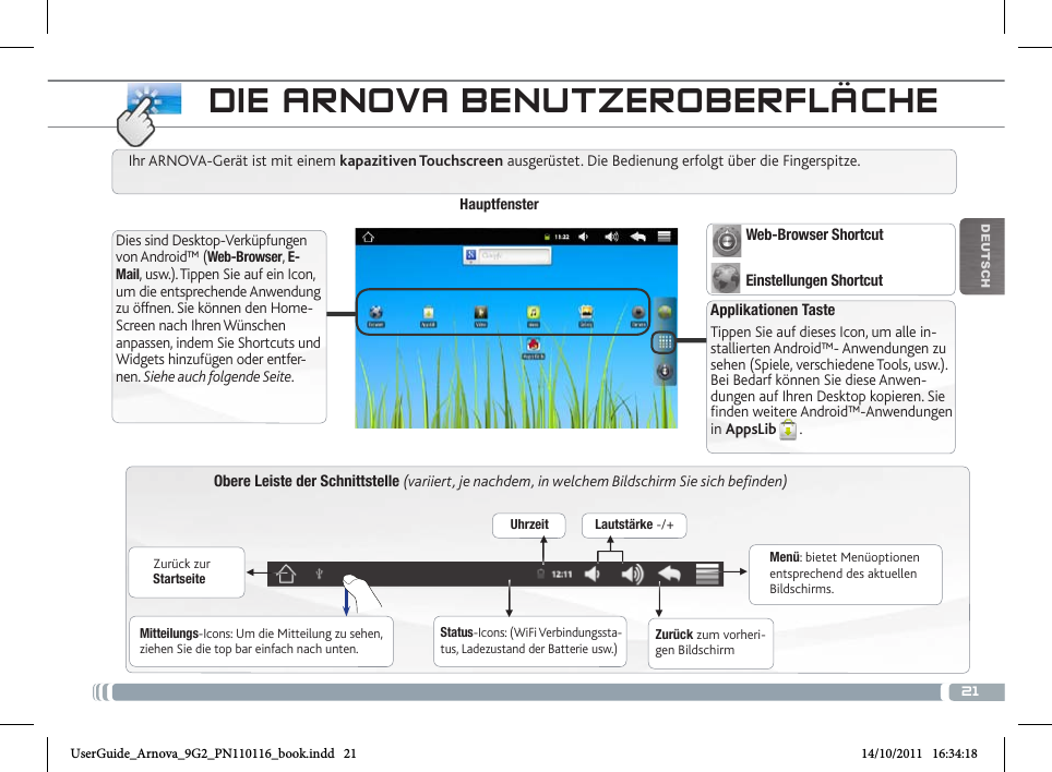 21▼▼▼▼▼▼DEUTsChObere Leiste der Schnittstelle (variiert, je nachdem, in welchem Bildschirm Sie sich befinden)Zurück zur StartseiteZurück zum vorheri-gen BildschirmMenü: bietet Menüoptionen entsprechend des aktuellen Bildschirms.Ihr ARNOVA-Gerät ist mit einem kapazitiven Touchscreen ausgerüstet. Die Bedienung erfolgt über die Fingerspitze.HauptfensterApplikationen TasteTippen Sie auf dieses Icon, um alle in-stallierten Android™- Anwendungen zu sehen (Spiele, verschiedene Tools, usw.). Bei Bedarf können Sie diese Anwen-dungen auf Ihren Desktop kopieren. Sie finden weitere Android™-Anwendungen in AppsLib .   Dies sind Desktop-Verküpfungen von Android™ (Web-Browser, E-Mail, usw.). Tippen Sie auf ein Icon, um die entsprechende Anwendung zu öffnen. Sie können den Home-Screen nach Ihren Wünschen anpassen, indem Sie Shortcuts und Widgets hinzufügen oder entfer-nen. Siehe auch folgende Seite.Status-Icons: (WiFi Verbindungssta-tus, Ladezustand der Batterie usw.)Mitteilungs-Icons: Um die Mitteilung zu sehen, ziehen Sie die top bar einfach nach unten.Uhrzeit Lautstärke -/+Web-Browser ShortcutEinstellungen Shortcut   DiE aRNova BENutzERoBERfLÄcHEUserGuide_Arnova_9G2_PN110116_book.indd   21 14/10/2011   16:34:18