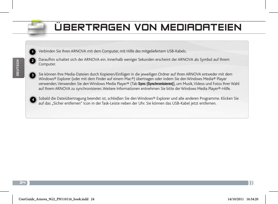 24DEUTsChÜBERtRagEN voN mEDiaDatEiENVerbinden Sie Ihren ARNOVA mit dem Computer, mit Hilfe des mitgeliefertem USB-Kabels. Daraufhin schaltet sich der ARNOVA ein. Innerhalb weniger Sekunden erscheint der ARNOVA als Symbol auf Ihrem Computer. Sie können Ihre Media-Dateien durch Kopieren/Einfügen in die jeweiligen Ordner auf Ihren ARNOVA entweder mit dem Windows® Explorer (oder mit dem Finder auf einem Mac®) übertragen oder indem Sie den Windows Media® Player verwenden. Verwenden Sie den Windows Media Player® (Tab Sync [Synchronisieren]), um Musik, Videos und Fotos Ihrer Wahl auf Ihrem ARNOVA zu synchronisieren. Weitere Informationen entnehmen Sie bitte der Windows Media Player®-Hilfe.Sobald die Dateiübertragung beendet ist, schließen Sie den Windows® Explorer und alle anderen Programme. Klicken Sie auf das „Sicher entfernen“ Icon in der Task-Leiste neben der Uhr. Sie können das USB-Kabel jetzt entfernen.2341UserGuide_Arnova_9G2_PN110116_book.indd   24 14/10/2011   16:34:20