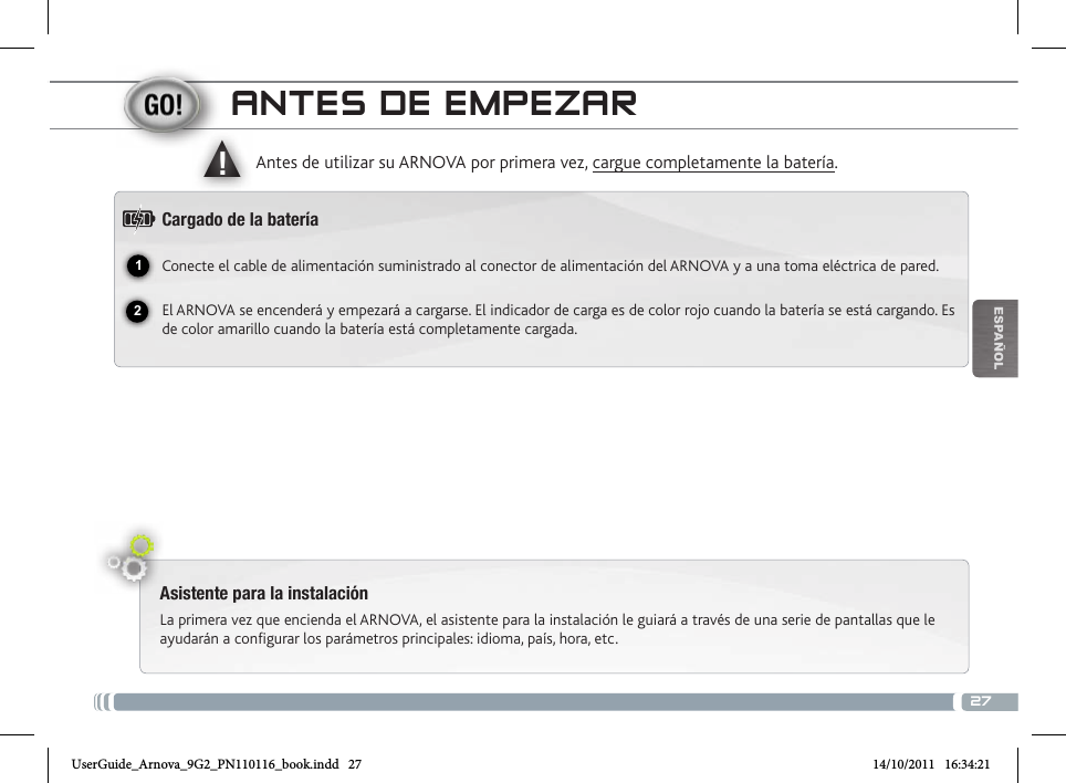 2712▲!EsPaÑOlaNtEs DE EmPEzaRAsistente para la instalaciónLa primera vez que encienda el ARNOVA, el asistente para la instalación le guiará a través de una serie de pantallas que le ayudarán a configurar los parámetros principales: idioma, país, hora, etc.Antes de utilizar su ARNOVA por primera vez, cargue completamente la batería.Cargado de la bateríaConecte el cable de alimentación suministrado al conector de alimentación del ARNOVA y a una toma eléctrica de pared.El ARNOVA se encenderá y empezará a cargarse. El indicador de carga es de color rojo cuando la batería se está cargando. Es de color amarillo cuando la batería está completamente cargada. Micrófono  Toma de auriculares Indicador de carga Rojo: batería cargando / Amarillo:  batería cargada. Ranura para tarjetas micro SD Restablecimiento del equipoPuerto micro-USB: para conectar el ARNOVA a un ordenador, mediante el cable  USB incluido (para transferir archivos). Conector de alimentación                    Puerto host USB: para conectar un teclado, un ratón o un dispositivo de   almacenamiento masivo USB.  Botón ON/OFF: manténgalo pulsado para encender/apagar el dispositivo.   Inicio               ESC: Volver a la pantalla anteriork         Menú                   CameraUserGuide_Arnova_9G2_PN110116_book.indd   27 14/10/2011   16:34:21