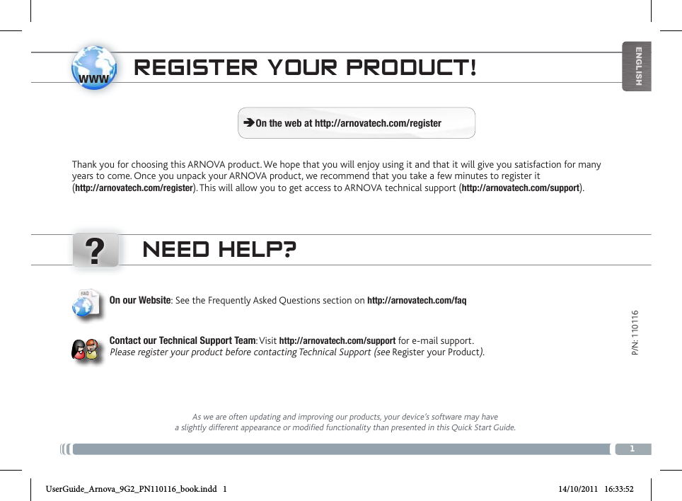 www?1EnglishP/N: 110116NEED HELP?As we are often updating and improving our products, your device’s software may have a slightly different appearance or modified functionality than presented in this Quick Start Guide.On our Website: See the Frequently Asked Questions section on http://arnovatech.com/faq   Contact our Technical Support Team: Visit http://arnovatech.com/support for e-mail support.  Please register your product before contacting Technical Support (see Register your Product).REgistER youR PRoDuct!Thank you for choosing this ARNOVA product. We hope that you will enjoy using it and that it will give you satisfaction for many years to come. Once you unpack your ARNOVA product, we recommend that you take a few minutes to register it  (http://arnovatech.com/register). This will allow you to get access to ARNOVA technical support (http://arnovatech.com/support).  ÄOn the web at http://arnovatech.com/registerUserGuide_Arnova_9G2_PN110116_book.indd   1 14/10/2011   16:33:52