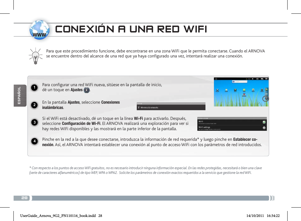 281234wwwEsPaÑOl* Con respecto a los puntos de acceso WiFi gratuitos, no es necesario introducir ninguna información especial. En las redes protegidas, necesitará o bien una clave (serie de caracteres alfanuméricos) de tipo WEP, WPA o WPA2.  Solicite los parámetros de conexión exactos requeridos a la servicio que gestione la red WiFi.Para que este procedimiento funcione, debe encontrarse en una zona WiFi que le permita conectarse. Cuando el ARNOVA se encuentre dentro del alcance de una red que ya haya configurado una vez, intentará realizar una conexión.Para configurar una red WiFi nueva, sitúese en la pantalla de inicio,  dé un toque en Ajustes .    En la pantalla Ajustes, seleccione Conexiones  inalámbricas.Si el WiFi está desactivado, dé un toque en la línea Wi-Fi para activarlo. Después, seleccione Configuración de Wi-Fi. El ARNOVA realizará una exploración para ver si hay redes WiFi disponibles y las mostrará en la parte inferior de la pantalla.Pinche en la red a la que desee conectarse, introduzca la información de red requerida* y luego pinche en Establecer co-nexión. Así, el ARNOVA intentará establecer una conexión al punto de acceso WiFi con los parámetros de red introducidos.coNExióN a uNa RED WifiUserGuide_Arnova_9G2_PN110116_book.indd   28 14/10/2011   16:34:22