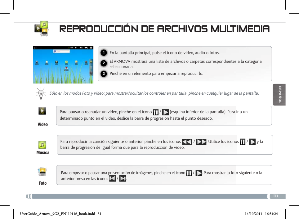 31123EsPaÑOlREPRoDuccióN DE aRcHivos muLtimEDiaEn la pantalla principal, pulse el icono de vídeo, audio o fotos.El ARNOVA mostrará una lista de archivos o carpetas correspondientes a la categoría seleccionada.Pinche en un elemento para empezar a reproducirlo. Sólo en los modos Foto y Vídeo: para mostrar/ocultar los controles en pantalla, pinche en cualquier lugar de la pantalla.Para pausar o reanudar un vídeo, pinche en el icono   /   (esquina inferior de la pantalla). Para ir a un determinado punto en el vídeo, deslice la barra de progresión hasta el punto deseado.Para reproducir la canción siguiente o anterior, pinche en los iconos   /  . Utilice los iconos   /   y la barra de progresión de igual forma que para la reproducción de vídeo.Para empezar o pausar una presentación de imágenes, pinche en el icono  / . Para mostrar la foto siguiente o la anterior presa en las iconos   /  .FotoVídeoMúsicaUserGuide_Arnova_9G2_PN110116_book.indd   31 14/10/2011   16:34:24