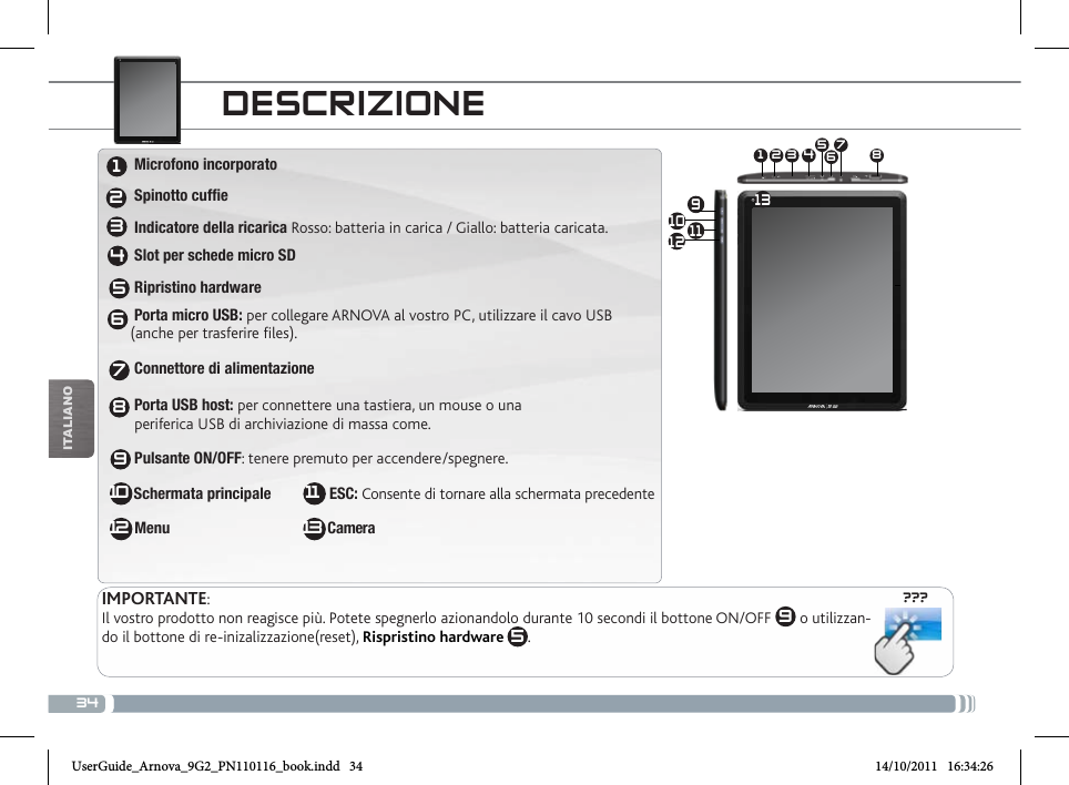 34???10 91 3 4 5672 8111213iTalianODEscRizioNEIMPORTANTE:Il vostro prodotto non reagisce più. Potete spegnerlo azionandolo durante 10 secondi il bottone ON/OFF  9 o utilizzan-do il bottone di re-inizalizzazione(reset), Rispristino hardware 5.123456789 Microfono incorporato  Spinotto cuffie Indicatore della ricarica Rosso: batteria in carica / Giallo: batteria caricata. Slot per schede micro SD Ripristino hardware Porta micro USB: per collegare ARNOVA al vostro PC, utilizzare il cavo USB  (anche per trasferire files). Connettore di alimentazione                      Porta USB host: per connettere una tastiera, un mouse o una   periferica USB di archiviazione di massa come.  Pulsante ON/OFF: tenere premuto per accendere/spegnere.  Schermata principale               ESC: Consente di tornare alla schermata precedente Menu                                       Camera10 1112 13UserGuide_Arnova_9G2_PN110116_book.indd   34 14/10/2011   16:34:26