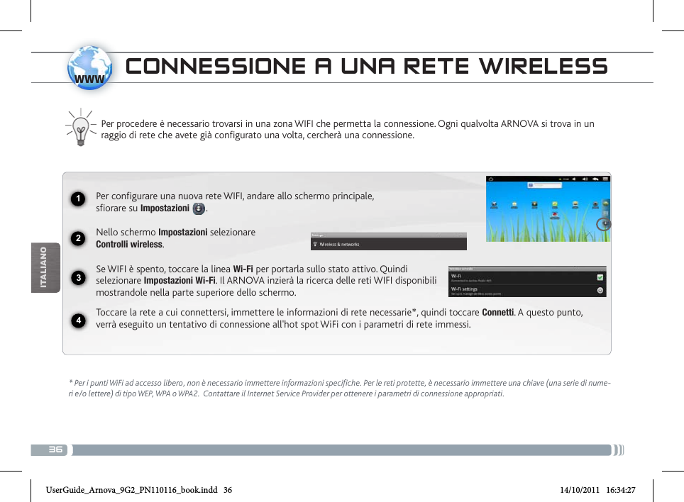 361234wwwiTalianOcoNNEssioNE a uNa REtE WiRELEss Per procedere è necessario trovarsi in una zona WIFI che permetta la connessione. Ogni qualvolta ARNOVA si trova in un raggio di rete che avete già configurato una volta, cercherà una connessione.* Per i punti WiFi ad accesso libero, non è necessario immettere informazioni specifiche. Per le reti protette, è necessario immettere una chiave (una serie di nume-ri e/o lettere) di tipo WEP, WPA o WPA2.  Contattare il Internet Service Provider per ottenere i parametri di connessione appropriati.Per configurare una nuova rete WIFI, andare allo schermo principale,  sfiorare su Impostazioni  .Nello schermo Impostazioni selezionare  Controlli wireless.Se WIFI è spento, toccare la linea Wi-Fi per portarla sullo stato attivo. Quindi selezionare Impostazioni Wi-Fi. Il ARNOVA inzierà la ricerca delle reti WIFI disponibili mostrandole nella parte superiore dello schermo.Toccare la rete a cui connettersi, immettere le informazioni di rete necessarie*, quindi toccare Connetti. A questo punto, verrà eseguito un tentativo di connessione all&apos;hot spot WiFi con i parametri di rete immessi.UserGuide_Arnova_9G2_PN110116_book.indd   36 14/10/2011   16:34:27