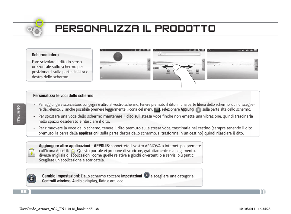 38iTalianOPersonalizza le voci dello schermo -Per aggiungere scorciatoie, congegni e altro al vostro schermo, tenere premuto il dito in una parte libera dello schermo, quindi sceglie-re dall’elenco. E’ anche possibile premere leggermente l’icona del menu  , selezionare Aggiungi  sulla parte alta dello schermo. -Per spostare una voce dello schermo mantenere il dito sull stessa voce finchè non emette una vibrazione, quindi trascinarla nello spazio desiderato e rilasciare il dito. -Per rimuovere la voce dallo schemo, tenere il dito premuto sulla stessa voce, trascinarla nel cestino (sempre tenendo il dito premuto, la barra delle applicazioni, sulla parte destra dello schermo, si trasforma in un cestino) quindi rilasciare il dito.PERsoNaLizza iL PRoDottoCambio Impostazioni: Dallo schermo toccare Impostazioni    e scegliere una categoria: Controlli wireless, Audio e display, Data e ora, ecc..Schermo interoFare scivolare il dito in senso orizzontale sullo schermo per posizionarsi sulla parte sinistra o destra dello schermo. Aggiungere altre applicazioni - APPSLIB: connettete il vostro ARNOVA a Internet, poi premete cull’icona AppsLib  . Questo portale vi propone di scaricare, gratuitamente e a pagamento, diverse migliaia di applicazioni, come quelle relative a giochi divertenti o a servizi più pratici. Scegliete un’applicazione e scaricatela.UserGuide_Arnova_9G2_PN110116_book.indd   38 14/10/2011   16:34:28