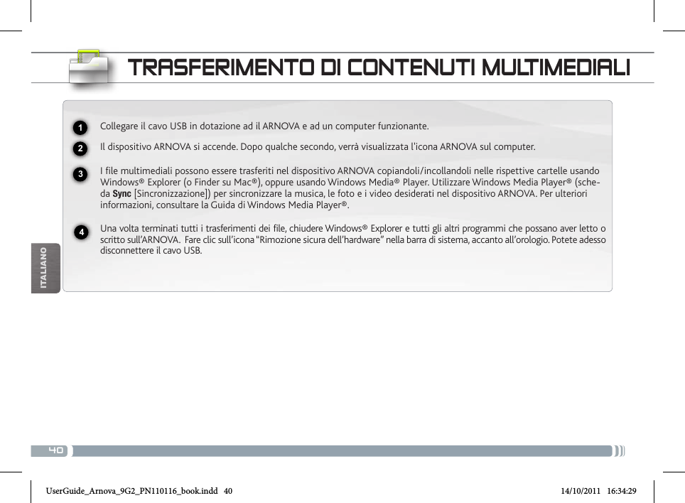 40iTalianOtRasfERimENto Di coNtENuti muLtimEDiaLiCollegare il cavo USB in dotazione ad il ARNOVA e ad un computer funzionante.Il dispositivo ARNOVA si accende. Dopo qualche secondo, verrà visualizzata l&apos;icona ARNOVA sul computer.I file multimediali possono essere trasferiti nel dispositivo ARNOVA copiandoli/incollandoli nelle rispettive cartelle usando Windows® Explorer (o Finder su Mac®), oppure usando Windows Media® Player. Utilizzare Windows Media Player® (sche-da Sync [Sincronizzazione]) per sincronizzare la musica, le foto e i video desiderati nel dispositivo ARNOVA. Per ulteriori informazioni, consultare la Guida di Windows Media Player®.Una volta terminati tutti i trasferimenti dei file, chiudere Windows® Explorer e tutti gli altri programmi che possano aver letto o scritto sull’ARNOVA.  Fare clic sull’icona “Rimozione sicura dell’hardware” nella barra di sistema, accanto all’orologio. Potete adesso disconnettere il cavo USB.2341UserGuide_Arnova_9G2_PN110116_book.indd   40 14/10/2011   16:34:29