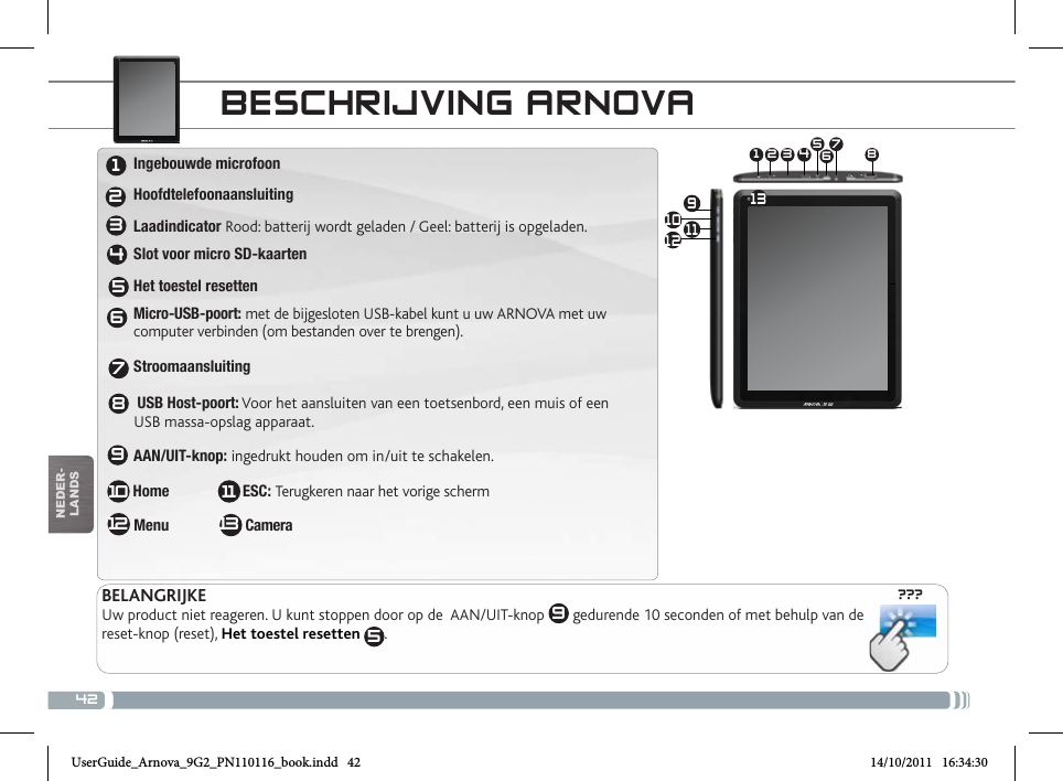 42???10 91 3 4 5672 8111213nEDEr-lanDsBEscHRijviNg aRNovaBELANGRIJKEUw product niet reageren. U kunt stoppen door op de  AAN/UIT-knop  9 gedurende 10 seconden of met behulp van de reset-knop (reset), Het toestel resetten  5.1234567810129 Ingebouwde microfoon  Hoofdtelefoonaansluiting Laadindicator Rood: batterij wordt geladen / Geel: batterij is opgeladen. Slot voor micro SD-kaarten Het toestel resetten Micro-USB-poort: met de bijgesloten USB-kabel kunt u uw ARNOVA met uw   computer verbinden (om bestanden over te brengen). Stroomaansluiting                        USB Host-poort: Voor het aansluiten van een toetsenbord, een muis of een   USB massa-opslag apparaat.  AAN/UIT-knop: ingedrukt houden om in/uit te schakelen.  Home                   ESC: Terugkeren naar het vorige scherm Menu                   Camera1311UserGuide_Arnova_9G2_PN110116_book.indd   42 14/10/2011   16:34:30