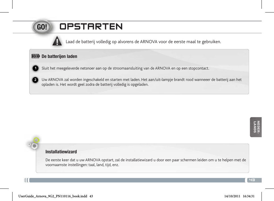 4312▲!nEDEr-lanDsoPstaRtENInstallatiewizardDe eerste keer dat u uw ARNOVA opstart, zal de installatiewizard u door een paar schermen leiden om u te helpen met de voornaamste instellingen: taal, land, tijd, enz. Laad de batterij volledig op alvorens de ARNOVA voor de eerste maal te gebruiken.De batteren ladenSluit het meegeleverde netsnoer aan op de stroomaansluiting van de ARNOVA en op een stopcontact.Uw ARNOVA zal worden ingeschakeld en starten met laden. Het aan/uit-lampje brandt rood wanneeer de batterij aan het opladen is. Het wordt geel zodra de batterij volledig is opgeladen. Ingebouwde microfoon  Hoofdtelefoonaansluiting Laadindicator Rood: batterij wordt geladen / Geel: batterij is opgeladen. Slot voor micro SD-kaarten Het toestel resetten Micro-USB-poort: met de bijgesloten USB-kabel kunt u uw ARNOVA met uw   computer verbinden (om bestanden over te brengen). Stroomaansluiting                        USB Host-poort: Voor het aansluiten van een toetsenbord, een muis of een   USB massa-opslag apparaat.  AAN/UIT-knop: ingedrukt houden om in/uit te schakelen.  Home                   ESC: Terugkeren naar het vorige scherm Menu                   CameraUserGuide_Arnova_9G2_PN110116_book.indd   43 14/10/2011   16:34:31