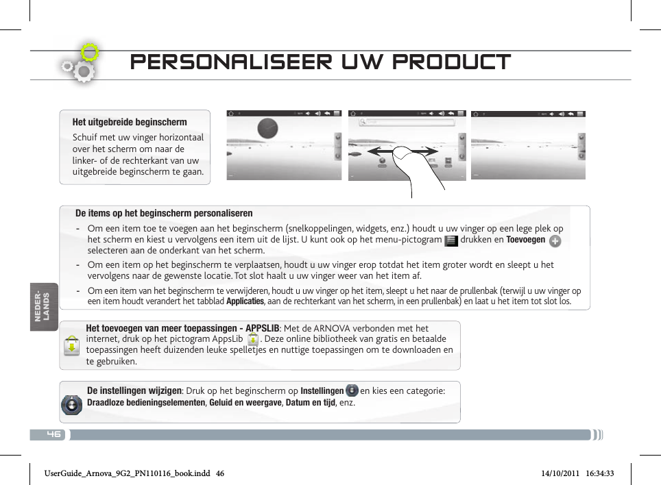 46nEDEr-lanDsDe items op het beginscherm personaliseren -Om een item toe te voegen aan het beginscherm (snelkoppelingen, widgets, enz.) houdt u uw vinger op een lege plek op het scherm en kiest u vervolgens een item uit de lijst. U kunt ook op het menu-pictogram   drukken en Toevoegen   selecteren aan de onderkant van het scherm. -Om een item op het beginscherm te verplaatsen, houdt u uw vinger erop totdat het item groter wordt en sleept u het vervolgens naar de gewenste locatie. Tot slot haalt u uw vinger weer van het item af. -Om een item van het beginscherm te verwijderen, houdt u uw vinger op het item, sleept u het naar de prullenbak (terwijl u uw vinger op een item houdt verandert het tabblad Applicaties, aan de rechterkant van het scherm, in een prullenbak) en laat u het item tot slot los.PERsoNaLisEER uW PRoDuct De instellingen wijzigen: Druk op het beginscherm op Instellingen   en kies een categorie: Draadloze bedieningselementen, Geluid en weergave, Datum en tijd, enz.Het uitgebreide beginschermSchuif met uw vinger horizontaal over het scherm om naar de linker- of de rechterkant van uw uitgebreide beginscherm te gaan. Het toevoegen van meer toepassingen - APPSLIB: Met de ARNOVA verbonden met het internet, druk op het pictogram AppsLib  . Deze online bibliotheek van gratis en betaalde toepassingen heeft duizenden leuke spelletjes en nuttige toepassingen om te downloaden en te gebruiken.UserGuide_Arnova_9G2_PN110116_book.indd   46 14/10/2011   16:34:33