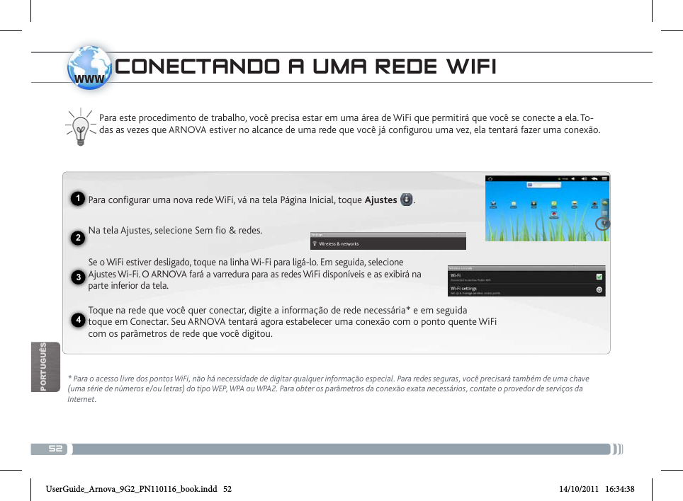 521234wwwPOrTUgUêscoNEctaNDo a uma REDE Wifi  * Para o acesso livre dos pontos WiFi, não há necessidade de digitar qualquer informação especial. Para redes seguras, você precisará também de uma chave (uma série de números e/ou letras) do tipo WEP, WPA ou WPA2. Para obter os parâmetros da conexão exata necessários, contate o provedor de serviços da Internet.Para este procedimento de trabalho, você precisa estar em uma área de WiFi que permitirá que você se conecte a ela. To-das as vezes que ARNOVA estiver no alcance de uma rede que você já configurou uma vez, ela tentará fazer uma conexão.Para configurar uma nova rede WiFi, vá na tela Página Inicial, toque Ajustes .  Na tela Ajustes, selecione Sem fio &amp; redes. Se o WiFi estiver desligado, toque na linha Wi-Fi para ligá-lo. Em seguida, selecione Ajustes Wi-Fi. O ARNOVA fará a varredura para as redes WiFi disponíveis e as exibirá na parte inferior da tela.Toque na rede que você quer conectar, digite a informação de rede necessária* e em seguida toque em Conectar. Seu ARNOVA tentará agora estabelecer uma conexão com o ponto quente WiFi com os parâmetros de rede que você digitou.UserGuide_Arnova_9G2_PN110116_book.indd   52 14/10/2011   16:34:38