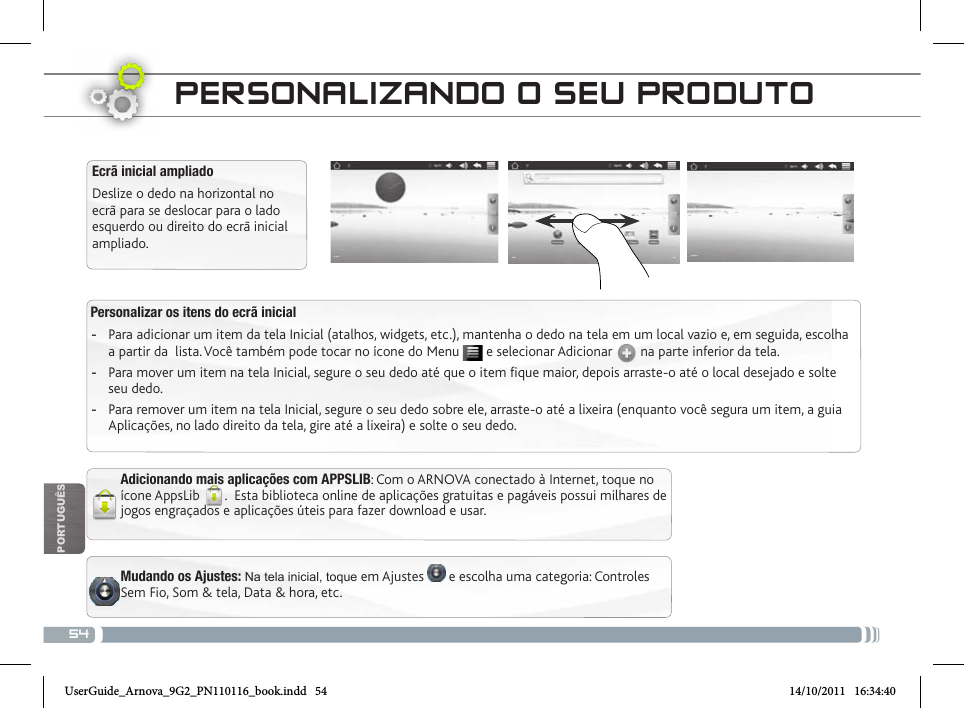 54POrTUgUêsEcrã inicial ampliadoDeslize o dedo na horizontal no ecrã para se deslocar para o lado esquerdo ou direito do ecrã inicial ampliado. Personalizar os itens do ecrã inicial -Para adicionar um item da tela Inicial (atalhos, widgets, etc.), mantenha o dedo na tela em um local vazio e, em seguida, escolha a partir da  lista. Você também pode tocar no ícone do Menu   e selecionar Adicionar   na parte inferior da tela. -Para mover um item na tela Inicial, segure o seu dedo até que o item fique maior, depois arraste-o até o local desejado e solte seu dedo. -Para remover um item na tela Inicial, segure o seu dedo sobre ele, arraste-o até a lixeira (enquanto você segura um item, a guia Aplicações, no lado direito da tela, gire até a lixeira) e solte o seu dedo.PERsoNaLizaNDo o sEu PRoDuto Mudando os Ajustes: Na tela inicial, toque em Ajustes   e escolha uma categoria: Controles Sem Fio, Som &amp; tela, Data &amp; hora, etc.Adicionando mais aplicações com APPSLIB: Com o ARNOVA conectado à Internet, toque no ícone AppsLib  .  Esta biblioteca online de aplicações gratuitas e pagáveis possui milhares de jogos engraçados e aplicações úteis para fazer download e usar.UserGuide_Arnova_9G2_PN110116_book.indd   54 14/10/2011   16:34:40