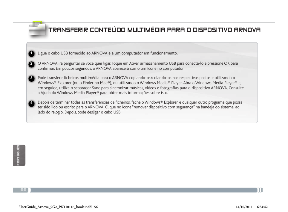 56POrTUgUêsNational restrictionsThis device is intended for home and ofce use in all EU countries (and other countries following the EU directive 1999/5/EC) without any limitation except for the countries mentioned below:Country Restriction  Reason/remarkBulgaria None General authorization required for outdoor use and public serviceFrance Outdoor use lim-ited to 10 mW e.i.r.p. within the band 2454-2483.5 MHzMilitary Radiolocation use. Refarming of the 2.4 GHz band has been ongoing in recent years to allow current relaxed regulation. Full implementation planned 2012Italy None If used outside of own premises, general authorization is required.Luxembourg None General authorization required for network and service supply (not for spectrum)Norway Implemented This subsection does not apply for the geo-graphical aera within a radius of 20 km from the centre of Ny-AlesundRussian Federation None Only for indoor applicationsNote: Frequency 2454-2483.5MHZ are restricted to indoor use in France.Consult the declaration of conformity on http://www.arnovatech.com/products/declaration_conformity.htmltRaNsfERiR coNtEÚDo muLtiméDia PaRa o DisPositivo aRNovaLigue o cabo USB fornecido ao ARNOVA e a um computador em funcionamento.O ARNOVA irá perguntar se você quer ligar. Toque em Ativar armazenamento USB para conectá-lo e pressione OK para confirmar. Em poucos segundos, o ARNOVA aparecerá como um ícone no computador. Pode transferir ficheiros multimédia para o ARNOVA copiando-os/colando-os nas respectivas pastas e utilizando o Windows® Explorer (ou o Finder no Mac®), ou utilizando o Windows Media® Player. Abra o Windows Media Player® e, em seguida, utilize o separador Sync para sincronizar músicas, vídeos e fotografias para o dispositivo ARNOVA. Consulte a Ajuda do Windows Media Player® para obter mais informações sobre isto.Depois de terminar todas as transferências de ficheiros, feche o Windows® Explorer, e qualquer outro programa que possa ter sido lido ou escrito para o ARNOVA. Clique no ícone “remover dispositivo com segurança” na bandeja do sistema, ao lado do relógio. Depois, pode desligar o cabo USB.2341UserGuide_Arnova_9G2_PN110116_book.indd   56 14/10/2011   16:34:42