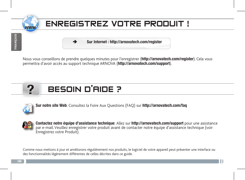 16www?FRANÇAISENREGISTREZ VOTRE PRODUIT ! Ä Sur Internet : http://arnovatech.com/registerNous vous conseillons de prendre quelques minutes pour l’enregistrer (http://arnovatech.com/register). Cela vous permettra d’avoir accès au support technique ARNOVA (http://arnovatech.com/support). BESOIN D’AIDE ?Comme nous mettons à jour et améliorons régulièrement nos produits, le logiciel de votre appareil peut présenter une interface ou des fonctionnalités légèrement différentes de celles décrites dans ce guide.Sur notre site Web: Consultez la Foire Aux Questions (FAQ) sur http://arnovatech.com/faq Contactez notre équipe d’assistance technique: Allez sur http://arnovatech.com/support pour une assistance par e-mail. Veuillez enregistrer votre produit avant de contacter notre équipe d’assistance technique (voir Enregistrez votre Produit).