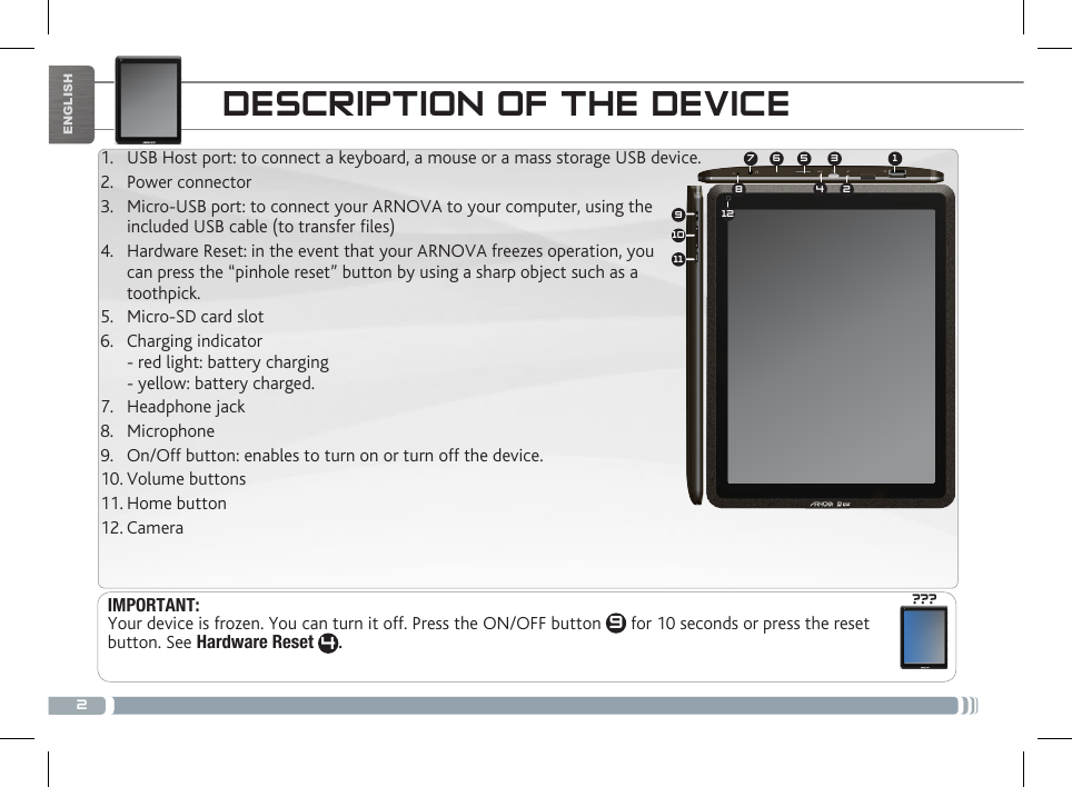 2134572891011612???ENGLISHDESCRIPTION OF THE DEVICEIMPORTANT:  Your device is frozen. You can turn it off. Press the ON/OFF button  9 for 10 seconds or press the reset button. See Hardware Reset 4. 1.  USB Host port: to connect a keyboard, a mouse or a mass storage USB device. 2.  Power connector3.  Micro-USB port: to connect your ARNOVA to your computer, using the included USB cable (to transfer les) 4.  Hardware Reset: in the event that your ARNOVA freezes operation, you  can press the “pinhole reset” button by using a sharp object such as a toothpick. 5.  Micro-SD card slot6.  Charging indicator - red light: battery charging - yellow: battery charged.  7.  Headphone jack8.  Microphone 9.  On/Off button: enables to turn on or turn off the device.         10. Volume buttons11. Home button12. Camera