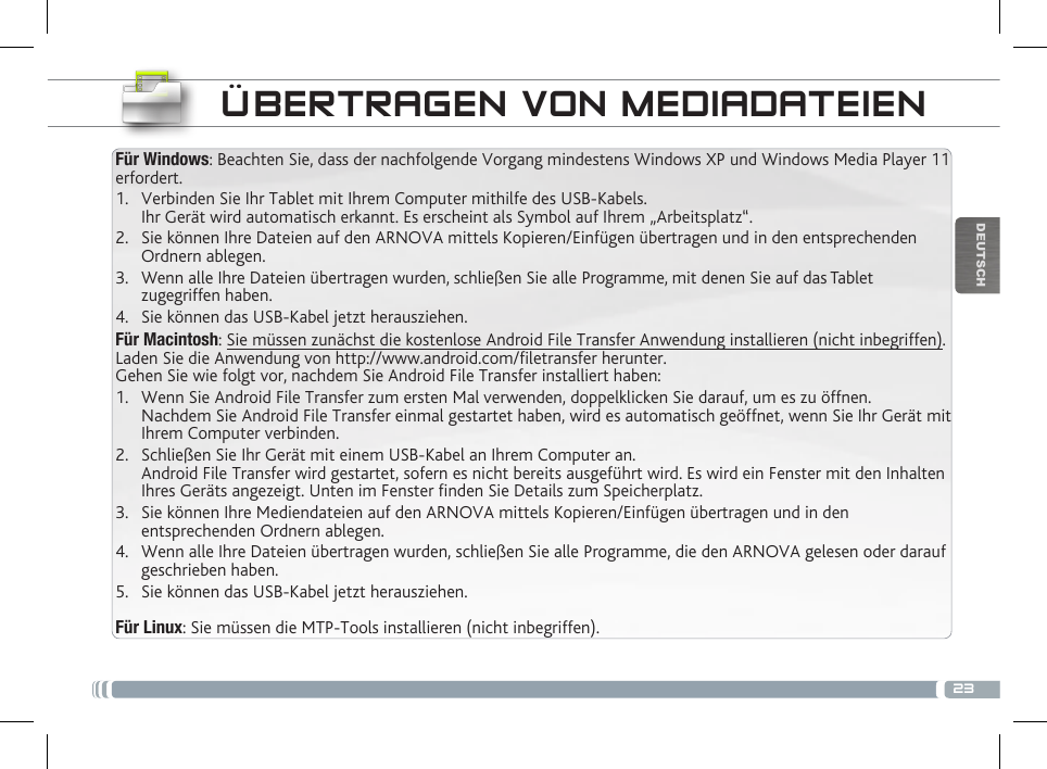 23DEUTSCHFür Windows: Beachten Sie, dass der nachfolgende Vorgang mindestens Windows XP und Windows Media Player 11 erfordert.1.  Verbinden Sie Ihr Tablet mit Ihrem Computer mithilfe des USB-Kabels. Ihr Gerät wird automatisch erkannt. Es erscheint als Symbol auf Ihrem „Arbeitsplatz“.2.  Sie können Ihre Dateien auf den ARNOVA mittels Kopieren/Einfügen übertragen und in den entsprechenden Ordnern ablegen. 3.  Wenn alle Ihre Dateien übertragen wurden, schließen Sie alle Programme, mit denen Sie auf das Tablet zugegriffen haben.4.  Sie können das USB-Kabel jetzt herausziehen.Für Macintosh: Sie müssen zunächst die kostenlose Android File Transfer Anwendung installieren (nicht inbegriffen). Laden Sie die Anwendung von http://www.android.com/letransfer herunter. Gehen Sie wie folgt vor, nachdem Sie Android File Transfer installiert haben:1.  Wenn Sie Android File Transfer zum ersten Mal verwenden, doppelklicken Sie darauf, um es zu öffnen. Nachdem Sie Android File Transfer einmal gestartet haben, wird es automatisch geöffnet, wenn Sie Ihr Gerät mit Ihrem Computer verbinden.2.  Schließen Sie Ihr Gerät mit einem USB-Kabel an Ihrem Computer an. Android File Transfer wird gestartet, sofern es nicht bereits ausgeführt wird. Es wird ein Fenster mit den Inhalten Ihres Geräts angezeigt. Unten im Fenster nden Sie Details zum Speicherplatz.        3.  Sie können Ihre Mediendateien auf den ARNOVA mittels Kopieren/Einfügen übertragen und in den entsprechenden Ordnern ablegen. 4.  Wenn alle Ihre Dateien übertragen wurden, schließen Sie alle Programme, die den ARNOVA gelesen oder darauf geschrieben haben.5.  Sie können das USB-Kabel jetzt herausziehen. Für Linux: Sie müssen die MTP-Tools installieren (nicht inbegriffen).ÜBERTRAGEN VON MEDIADATEIEN