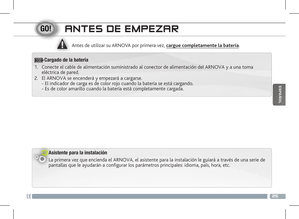 ▲!25ESPAÑOLANTES DE EMPEZARAsistente para la instalaciónLa primera vez que encienda el ARNOVA, el asistente para la instalación le guiará a través de una serie de pantallas que le ayudarán a configurar los parámetros principales: idioma, país, hora, etc.Antes de utilizar su ARNOVA por primera vez, cargue completamente la batería.1.  Conecte el cable de alimentación suministrado al conector de alimentación del ARNOVA y a una toma eléctrica de pared.2.  El ARNOVA se encenderá y empezará a cargarse.  - El indicador de carga es de color rojo cuando la batería se está cargando.  - Es de color amarillo cuando la batería está completamente cargada.Cargado de la batería