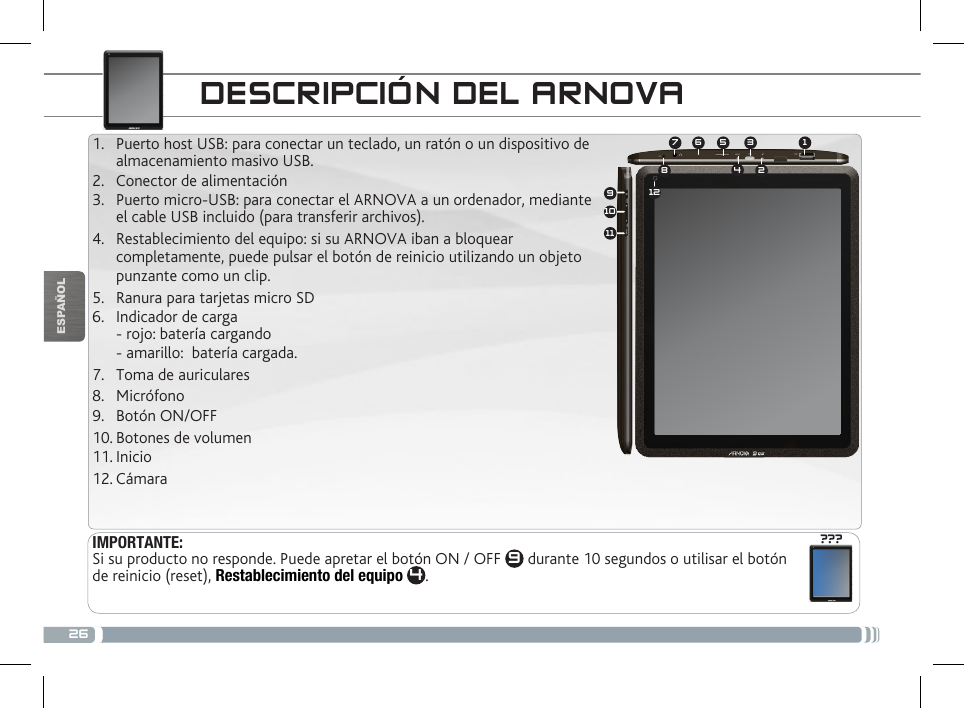 26134572891011612???ESPAÑOLDESCRIPCIÓN DEL ARNOVAIMPORTANTE:Si su producto no responde. Puede apretar el botón ON / OFF  9 durante 10 segundos o utilisar el botón de reinicio (reset), Restablecimiento del equipo 4.1.  Puerto host USB: para conectar un teclado, un ratón o un dispositivo de  almacenamiento masivo USB. 2.  Conector de alimentación                 3.  Puerto micro-USB: para conectar el ARNOVA a un ordenador, mediante el cable USB incluido (para transferir archivos).4.  Restablecimiento del equipo: si su ARNOVA iban a bloquear completamente, puede pulsar el botón de reinicio utilizando un objeto punzante como un clip.5.  Ranura para tarjetas micro SD6.  Indicador de carga  - rojo: batería cargando - amarillo:  batería cargada.7.  Toma de auriculares8.  Micrófono9.  Botón ON/OFF 10. Botones de volumen11. Inicio12. Cámara 