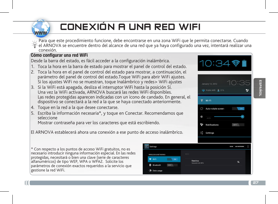 27wwwESPAÑOL* Con respecto a los puntos de acceso WiFi gratuitos, no es necesario introducir ninguna información especial. En las redes protegidas, necesitará o bien una clave (serie de caracteres alfanuméricos) de tipo WEP, WPA o WPA2.  Solicite los parámetros de conexión exactos requeridos a la servicio que gestione la red WiFi.Para que este procedimiento funcione, debe encontrarse en una zona WiFi que le permita conectarse. Cuando el ARNOVA se encuentre dentro del alcance de una red que ya haya configurado una vez, intentará realizar una conexión.CONEXIÓN A UNA RED WIFICómo congurar una red WiFiDesde la barra del estado, es fácil acceder a la conguración inalámbrica.1.  Toca la hora en la barra de estado para mostrar el panel de control del estado.2.  Toca la hora en el panel de control del estado para mostrar, a continuación, el parámetro del panel de control del estado.Toque WiFi para abrir WiFi ajustes. Si los ajustes WiFi no se muestran, toque Inalámbrico y redes&gt; WiFi ajustes3.  Si la WiFi está apagada, desliza el interruptor WiFi hasta la posición Sí.  Una vez la WiFi activada, ARNOVA buscará las redes WiFi disponibles. Las redes protegidas aparecen indicadas con un icono de candado. En general, el dispositivo se conectará a la red a la que se haya conectado anteriormente. 4.  Toque en la red a la que desee conectarse. 5.  Escriba la información necesaria*, y toque en Conectar. Recomendamos que seleccione  Mostrar contraseña para ver los caracteres que está escribiendo. El ARNOVA establecerá ahora una conexión a ese punto de acceso inalámbrico.