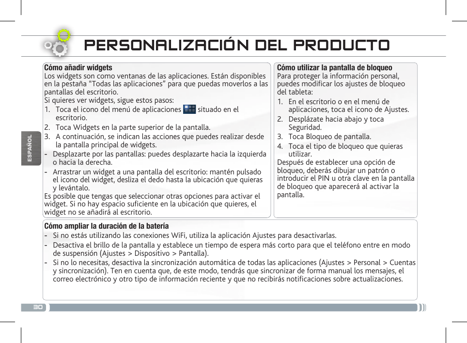 30ESPAÑOLPERSONALIZACIÓN DEL PRODUCTOCómo utilizar la pantalla de bloqueoPara proteger la información personal, puedes modicar los ajustes de bloqueo del tableta:1.  En el escritorio o en el menú de aplicaciones, toca el icono de Ajustes.2.  Desplázate hacia abajo y toca Seguridad.3.  Toca Bloqueo de pantalla.4.  Toca el tipo de bloqueo que quieras utilizar.Después de establecer una opción de bloqueo, deberás dibujar un patrón o introducir el PIN u otra clave en la pantalla de bloqueo que aparecerá al activar la pantalla.Cómo añadir widgetsLos widgets son como ventanas de las aplicaciones. Están disponibles en la pestaña “Todas las aplicaciones” para que puedas moverlos a las pantallas del escritorio.Si quieres ver widgets, sigue estos pasos:1.  Toca el icono del menú de aplicaciones   situado en el escritorio.2.  Toca Widgets en la parte superior de la pantalla.3.  A continuación, se indican las acciones que puedes realizar desde la pantalla principal de widgets. -Desplazarte por las pantallas: puedes desplazarte hacia la izquierda o hacia la derecha. -Arrastrar un widget a una pantalla del escritorio: mantén pulsado el icono del widget, desliza el dedo hasta la ubicación que quieras y levántalo.Es posible que tengas que seleccionar otras opciones para activar el widget. Si no hay espacio suciente en la ubicación que quieres, el widget no se añadirá al escritorio.Cómo ampliar la duración de la batería -Si no estás utilizando las conexiones WiFi, utiliza la aplicación Ajustes para desactivarlas.  -Desactiva el brillo de la pantalla y establece un tiempo de espera más corto para que el teléfono entre en modo de suspensión (Ajustes &gt; Dispositivo &gt; Pantalla). -Si no lo necesitas, desactiva la sincronización automática de todas las aplicaciones (Ajustes &gt; Personal &gt; Cuentas y sincronización). Ten en cuenta que, de este modo, tendrás que sincronizar de forma manual los mensajes, el correo electrónico y otro tipo de información reciente y que no recibirás noticaciones sobre actualizaciones.