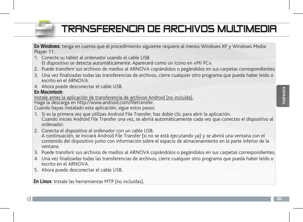 31ESPAÑOLTRANSFERENCIA DE ARCHIVOS MULTIMEDIAEn Windows: tenga en cuenta que el procedimiento siguiente requiere al menos Windows XP y Windows Media Player 11.1.  Conecte su tablet al ordenador usando el cable USB. El dispositivo se detecta automáticamente. Aparecerá como un icono en «Mi PC».2.  Puede transferir sus archivos de medios al ARNOVA copiándolos o pegándolos en sus carpetas correspondientes. 3.  Una vez nalizadas todas las transferencias de archivos, cierre cualquier otro programa que pueda haber leído o escrito en el ARNOVA. 4.  Ahora puede desconectar el cable USB.En Macintosh:Instale antes la aplicación de transferencia de archivos Android (no incluida).  Haga la descarga en http://www.android.com/letransfer.          Cuando hayas instalado esta aplicación, sigue estos pasos:1.  Si es la primera vez que utilizas Android File Transfer, haz doble clic para abrir la aplicación. Cuando inicies Android File Transfer una vez, se abrirá automáticamente cada vez que conectes el dispositivo al ordenador.2.  Conecta el dispositivo al ordenador con un cable USB. A continuación, se iniciará Android File Transfer (si no se está ejecutando ya) y se abrirá una ventana con el contenido del dispositivo junto con información sobre el espacio de almacenamiento en la parte inferior de la ventana.3.  Puede transferir sus archivos de medios al ARNOVA copiándolos o pegándolos en sus carpetas correspondientes. 4.  Una vez nalizadas todas las transferencias de archivos, cierre cualquier otro programa que pueda haber leído o escrito en el ARNOVA. 5.  Ahora puede desconectar el cable USB.En Linux: Instale las herramientas MTP (no incluidas).