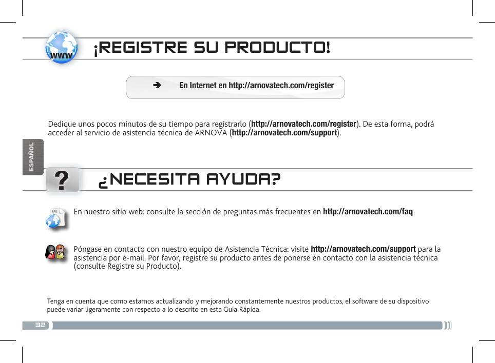 32www?ESPAÑOL¡REGISTRE SU PRODUCTO!Dedique unos pocos minutos de su tiempo para registrarlo (http://arnovatech.com/register). De esta forma, podrá acceder al servicio de asistencia técnica de ARNOVA (http://arnovatech.com/support).  ÄEn Internet en http://arnovatech.com/register¿NECESITA AYUDA?Tenga en cuenta que como estamos actualizando y mejorando constantemente nuestros productos, el software de su dispositivo puede variar ligeramente con respecto a lo descrito en esta Guía Rápida.En nuestro sitio web: consulte la sección de preguntas más frecuentes en http://arnovatech.com/faq   Póngase en contacto con nuestro equipo de Asistencia Técnica: visite http://arnovatech.com/support para la asistencia por e-mail. Por favor, registre su producto antes de ponerse en contacto con la asistencia técnica (consulte Registre su Producto).