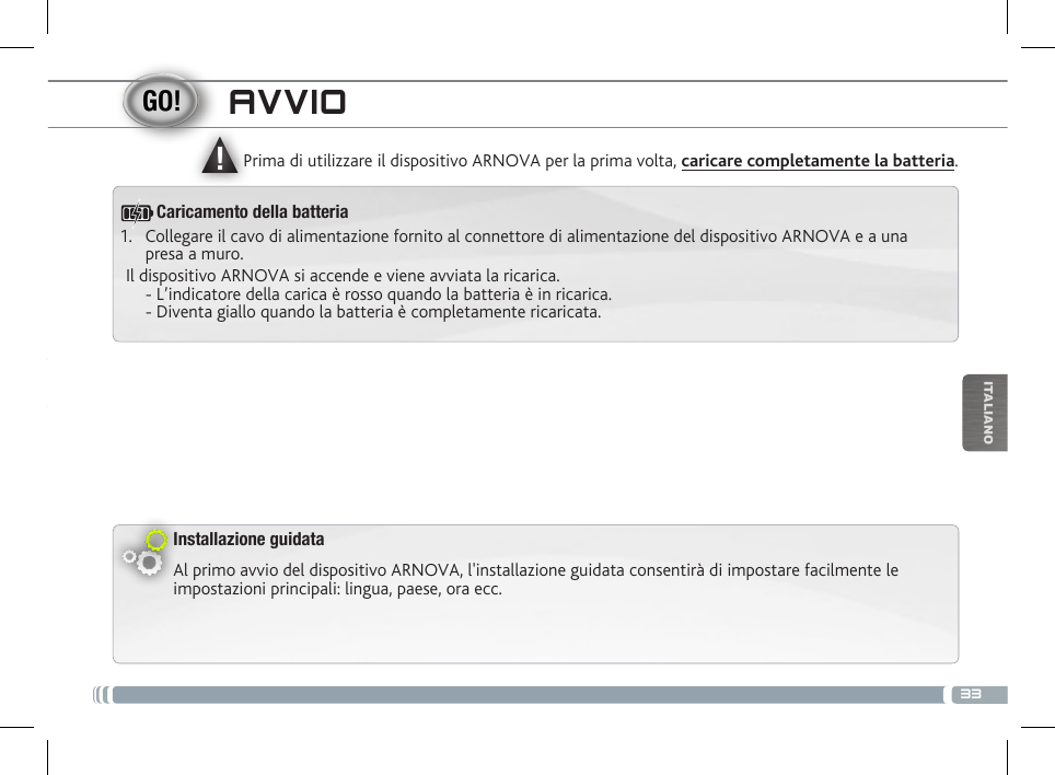 ▲!33ITALIANOAVVIOInstallazione guidataAl primo avvio del dispositivo ARNOVA, l&apos;installazione guidata consentirà di impostare facilmente le impostazioni principali: lingua, paese, ora ecc. Prima di utilizzare il dispositivo ARNOVA per la prima volta, caricare completamente la batteria.1.  Collegare il cavo di alimentazione fornito al connettore di alimentazione del dispositivo ARNOVA e a una presa a muro.Il dispositivo ARNOVA si accende e viene avviata la ricarica.  - L’indicatore della carica è rosso quando la batteria è in ricarica.  - Diventa giallo quando la batteria è completamente ricaricata.Caricamento della batteria