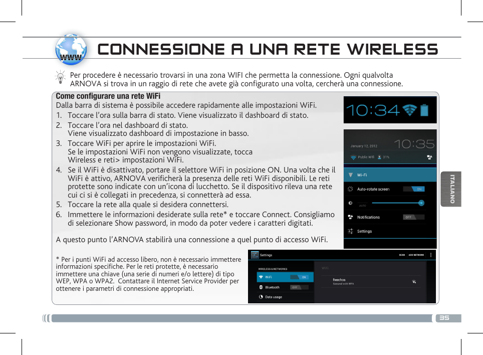 35wwwITALIANOCONNESSIONE A UNA RETE WIRELESS Per procedere è necessario trovarsi in una zona WIFI che permetta la connessione. Ogni qualvolta ARNOVA si trova in un raggio di rete che avete già configurato una volta, cercherà una connessione.* Per i punti WiFi ad accesso libero, non è necessario immettere informazioni specifiche. Per le reti protette, è necessario immettere una chiave (una serie di numeri e/o lettere) di tipo WEP, WPA o WPA2.  Contattare il Internet Service Provider per ottenere i parametri di connessione appropriati.Come congurare una rete WiFiDalla barra di sistema è possibile accedere rapidamente alle impostazioni WiFi.1.  Toccare l’ora sulla barra di stato. Viene visualizzato il dashboard di stato.2.  Toccare l’ora nel dashboard di stato.  Viene visualizzato dashboard di impostazione in basso.3.  Toccare WiFi per aprire le impostazioni WiFi. Se le impostazioni WiFi non vengono visualizzate, tocca  Wireless e reti&gt; impostazioni WiFi.4.  Se il WiFi è disattivato, portare il selettore WiFi in posizione ON. Una volta che il WiFi è attivo, ARNOVA verificherà la presenza delle reti WiFi disponibili. Le reti protette sono indicate con un’icona di lucchetto. Se il dispositivo rileva una rete cui ci si è collegati in precedenza, si connetterà ad essa.5.  Toccare la rete alla quale si desidera connettersi. 6.  Immettere le informazioni desiderate sulla rete* e toccare Connect. Consigliamo di selezionare Show password, in modo da poter vedere i caratteri digitati. A questo punto l’ARNOVA stabilirà una connessione a quel punto di accesso WiFi.