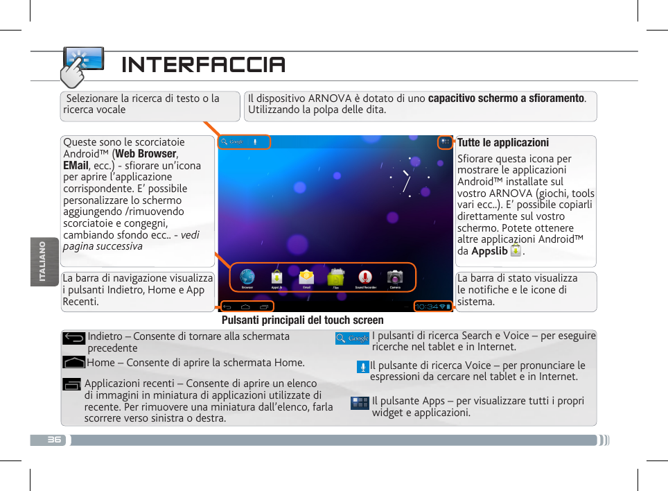 36ITALIANOINTERFACCIATutte le applicazioniSfiorare questa icona per mostrare le applicazioni Android™ installate sul vostro ARNOVA (giochi, tools vari ecc..). E’ possibile copiarli direttamente sul vostro schermo. Potete ottenere altre applicazioni Android™ da Appslib . Queste sono le scorciatoie Android™ (Web Browser, EMail, ecc.) - sfiorare un’icona per aprire l’applicazione corrispondente. E’ possibile personalizzare lo schermo aggiungendo /rimuovendo scorciatoie e congegni, cambiando sfondo ecc.. - vedi pagina successivaIl pulsante Apps – per visualizzare tutti i propri widget e applicazioni.I pulsanti di ricerca Search e Voice – per eseguire ricerche nel tablet e in Internet.Applicazioni recenti – Consente di aprire un elenco di immagini in miniatura di applicazioni utilizzate di recente. Per rimuovere una miniatura dall’elenco, farla scorrere verso sinistra o destra.Home – Consente di aprire la schermata Home.Indietro – Consente di tornare alla schermata precedentePulsanti principali del touch screenIl dispositivo ARNOVA è dotato di uno capacitivo schermo a soramento. Utilizzando la polpa delle dita.Il pulsante di ricerca Voice – per pronunciare le espressioni da cercare nel tablet e in Internet. Selezionare la ricerca di testo o la ricerca vocaleLa barra di navigazione visualizza i pulsanti Indietro, Home e App Recenti.La barra di stato visualizza le notiche e le icone di sistema.