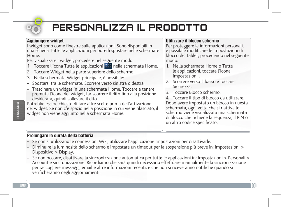 38ITALIANOPERSONALIZZA IL PRODOTTOUtilizzare il blocco schermoPer proteggere le informazioni personali, è possibile modicare le impostazioni di blocco del tablet, procedendo nel seguente modo:1.  Nella schermata Home o Tutte le applicazioni, toccare l’icona Impostazioni .2.  Scorrere verso il basso e toccare Sicurezza.3.  Toccare Blocco schermo.4.  Toccare il tipo di blocco da utilizzare.Dopo avere impostato un blocco in questa schermata, ogni volta che si riattiva lo schermo viene visualizzata una schermata di blocco che richiede la sequenza, il PIN o un altro codice specicato.Aggiungere widgetI widget sono come nestre sulle applicazioni. Sono disponibili in una scheda Tutte le applicazioni per poterli spostare nelle schermate Home.Per visualizzare i widget, procedere nel seguente modo:1.  Toccare l’icona Tutte le applicazioni   nella schermata Home.2.  Toccare Widget nella parte superiore dello schermo.3.  Nella schermata Widget principale, è possibile: -Spostarsi tra le schermate. Scorrere verso sinistra o destra. -Trascinare un widget in una schermata Home. Toccare e tenere premuta l’icona del widget, far scorrere il dito no alla posizione desiderata, quindi sollevare il dito.Potrebbe essere chiesto di fare altre scelte prima dell’attivazione del widget. Se non c’è spazio nella posizione in cui viene rilasciato, il widget non viene aggiunto nella schermata Home.Prolungare la durata della batteria -Se non si utilizzano le connessioni WiFi, utilizzare l’applicazione Impostazioni per disattivarle.  -Diminuire la luminosità dello schermo e impostare un timeout per la sospensione più breve in: Impostazioni &gt; Dispositivo &gt; Display. -Se non occorre, disattivare la sincronizzazione automatica per tutte le applicazioni in: Impostazioni &gt; Personali &gt; Account e sincronizzazione. Ricordiamo che sarà quindi necessario effettuare manualmente la sincronizzazione per raccogliere messaggi, email e altre informazioni recenti, e che non si riceveranno notiche quando si vericheranno degli aggiornamenti.