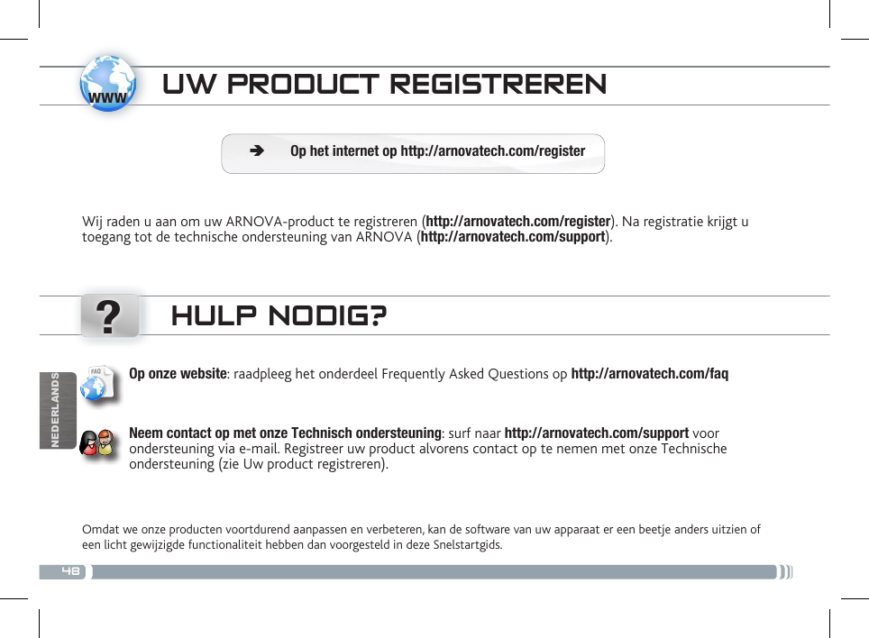 48www?NEDERLANDSUW PRODUCT REGISTRERENWij raden u aan om uw ARNOVA-product te registreren (http://arnovatech.com/register). Na registratie krijgt u toegang tot de technische ondersteuning van ARNOVA (http://arnovatech.com/support).  ÄOp het internet op http://arnovatech.com/registerHULP NODIG?Omdat we onze producten voortdurend aanpassen en verbeteren, kan de software van uw apparaat er een beetje anders uitzien of een licht gewijzigde functionaliteit hebben dan voorgesteld in deze Snelstartgids.Op onze website: raadpleeg het onderdeel Frequently Asked Questions op http://arnovatech.com/faq    Neem contact op met onze Technisch ondersteuning: surf naar http://arnovatech.com/support voor ondersteuning via e-mail. Registreer uw product alvorens contact op te nemen met onze Technische ondersteuning (zie Uw product registreren).