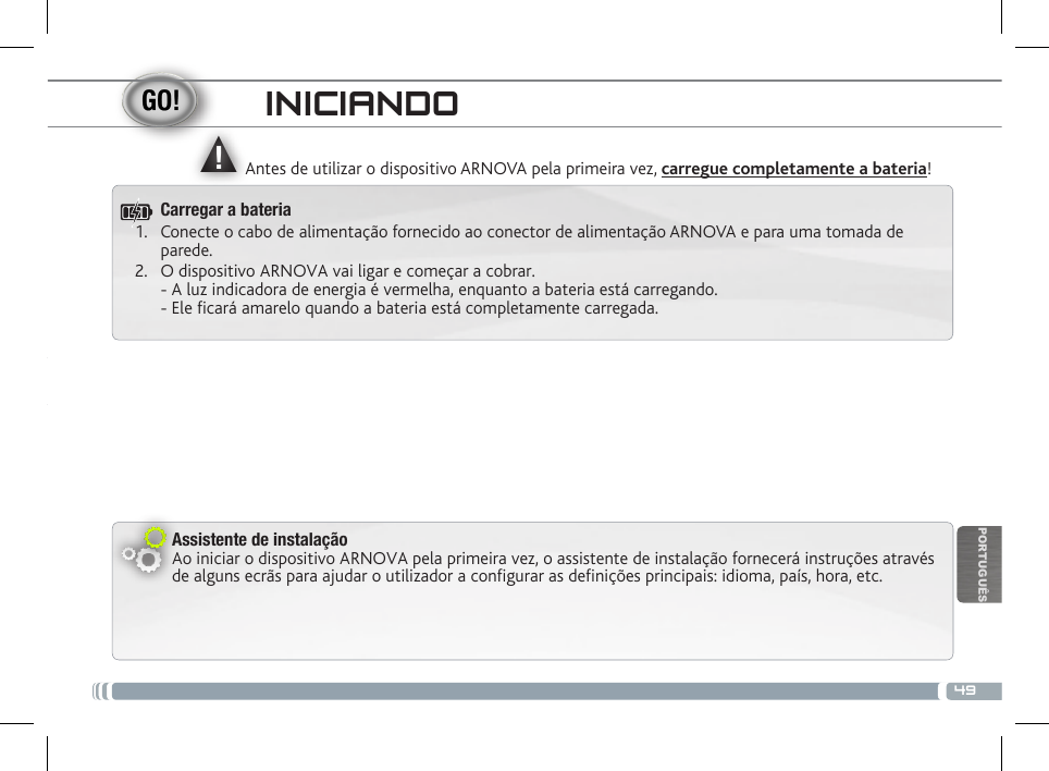 ▲!49PORTUGUÊSINICIANDOAntes de utilizar o dispositivo ARNOVA pela primeira vez, carregue completamente a bateria!Assistente de instalaçãoAo iniciar o dispositivo ARNOVA pela primeira vez, o assistente de instalação fornecerá instruções através de alguns ecrãs para ajudar o utilizador a congurar as denições principais: idioma, país, hora, etc.Carregar a bateria1.  Conecte o cabo de alimentação fornecido ao conector de alimentação ARNOVA e para uma tomada de parede.2.  O dispositivo ARNOVA vai ligar e começar a cobrar.  - A luz indicadora de energia é vermelha, enquanto a bateria está carregando.  - Ele cará amarelo quando a bateria está completamente carregada.