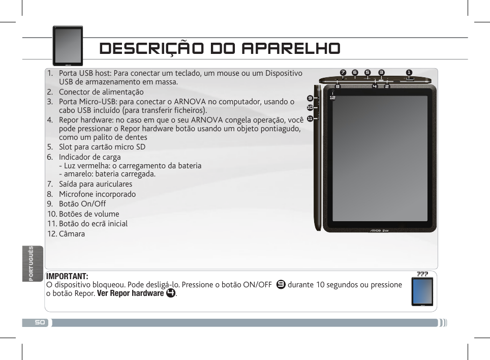 50134572891011612???PORTUGUÊSIMPORTANT:  O dispositivo bloqueou. Pode desligá-lo. Pressione o botão ON/OFF   9 durante 10 segundos ou pressione o botão Repor. Ver Repor hardware 4. DESCRIÇÃO DO APARELHO1.  Porta USB host: Para conectar um teclado, um mouse ou um Dispositivo USB de armazenamento em massa. 2.  Conector de alimentação 3.  Porta Micro-USB: para conectar o ARNOVA no computador, usando o cabo USB incluído (para transferir ficheiros). 4.  Repor hardware: no caso em que o seu ARNOVA congela operação, você pode pressionar o Repor hardware botão usando um objeto pontiagudo, como um palito de dentes5.  Slot para cartão micro SD6.  Indicador de carga - Luz vermelha: o carregamento da bateria - amarelo: bateria carregada. 7.  Saída para auriculares8.  Microfone incorporado 9.  Botão On/Off10. Botões de volume  11. Botão do ecrã inicial12. Câmara