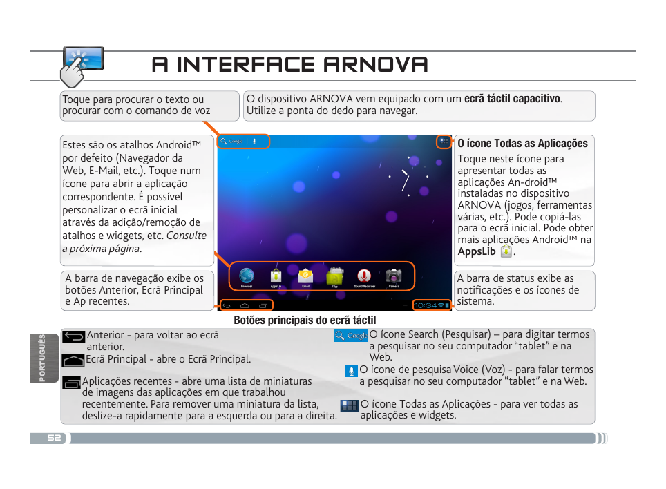 52PORTUGUÊSA INTERFACE ARNOVAEstes são os atalhos Android™ por defeito (Navegador da Web, E-Mail, etc.). Toque num ícone para abrir a aplicação correspondente. É possível personalizar o ecrã inicial através da adição/remoção de atalhos e widgets, etc. Consulte a próxima página.O ícone Todas as AplicaçõesToque neste ícone para apresentar todas as aplicações An-droid™ instaladas no dispositivo ARNOVA (jogos, ferramentas várias, etc.). Pode copiá-las para o ecrã inicial. Pode obter mais aplicações Android™ na AppsLib  . O ícone Todas as Aplicações - para ver todas as aplicações e widgets.Aplicações recentes - abre uma lista de miniaturas de imagens das aplicações em que trabalhou recentemente. Para remover uma miniatura da lista, deslize-a rapidamente para a esquerda ou para a direita.O ícone Search (Pesquisar) – para digitar termos a pesquisar no seu computador “tablet” e na Web.Ecrã Principal - abre o Ecrã Principal.Anterior - para voltar ao ecrã anterior.Botões principais do ecrã táctilO dispositivo ARNOVA vem equipado com um ecrã táctil capacitivo. Utilize a ponta do dedo para navegar.Toque para procurar o texto ou procurar com o comando de vozO ícone de pesquisa Voice (Voz) - para falar termos a pesquisar no seu computador “tablet” e na Web.A barra de navegação exibe os botões Anterior, Ecrã Principal  e Ap recentes.A barra de status exibe as noticações e os ícones de sistema.