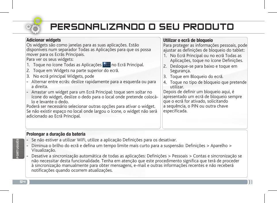 54PORTUGUÊSPERSONALIZANDO O SEU PRODUTO Utilizar o ecrã de bloqueioPara proteger as informações pessoais, pode ajustar as denições de bloqueio do tablet:1.  No Ecrã Principal ou no ecrã Todas as Aplicações, toque no ícone Denições.2.  Desloque-se para baixo e toque em Segurança.3.  Toque em Bloqueio do ecrã.4.  Toque no tipo de bloqueio que pretende utilizar.Depois de denir um bloqueio aqui, é apresentado um ecrã de bloqueio sempre que o ecrã for ativado, solicitando a sequência, o PIN ou outra chave especicada.Adicionar widgetsOs widgets são como janelas para as suas aplicações. Estão disponíveis num separador Todas as Aplicações para que os possa mover para os Ecrãs Principais.Para ver os seus widgets:1.  Toque no ícone Todas as Aplicações   no Ecrã Principal.2.  Toque em Widgets na parte superior do ecrã.3.  No ecrã principal Widgets, pode -Alternar entre ecrãs: deslize rapidamente para a esquerda ou para a direita. -Arrastar um widget para um Ecrã Principal: toque sem soltar no ícone do widget, deslize o dedo para o local onde pretende colocá-lo e levante o dedo.Poderá ser necessário selecionar outras opções para ativar o widget. Se não existir espaço no local onde largou o ícone, o widget não será adicionado ao Ecrã Principal.Prolongar a duração da bateria -Se não estiver a utilizar WiFi, utilize a aplicação Denições para os desativar.  -Diminua o brilho do ecrã e dena um tempo limite mais curto para a suspensão: Denições &gt; Aparelho &gt; Visualização. -Desative a sincronização automática de todas as aplicações: Denições &gt; Pessoais &gt; Contas e sincronização se não necessitar desta funcionalidade. Tenha em atenção que este procedimento signica que terá de proceder à sincronização manualmente para obter mensagens, e-mail e outras informações recentes e não receberá noticações quando ocorrem atualizações.