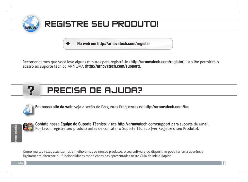 56www?PORTUGUÊSREGISTRE SEU PRODUTO!Recomendamos que você leve alguns minutos para registrá-lo (http://arnovatech.com/register). Isto lhe permitirá o acesso ao suporte técnico ARNOVA (http://arnovatech.com/support). ÄNa web em http://arnovatech.com/registerPRECISA DE AJUDA?Como muitas vezes atualizamos e melhoramos os nossos produtos, o seu software do dispositivo pode ter uma aparência ligeiramente diferente ou funcionalidades modicadas das apresentadas neste Guia de Início Rápido.Em nosso site da web: veja a seção de Perguntas Prequentes no http://arnovatech.com/faq    Contate nossa Equipe de Suporte Técnico: visite http://arnovatech.com/support para suporte de email.  Por favor, registre seu produto antes de contatar o Suporte Técnico (ver Registre o seu Produto).National restrictionsThis device is intended for home and ofce use in all EU countries (and other countries following the EU directive 1999/5/EC) without any limitation except for the countries mentioned below:Country Restriction  Reason/remarkBulgaria None General authorization required for outdoor use and public serviceFrance Outdoor use limited to 10 mW e.i.r.p. within the band 2454-2483.5 MHzMilitary Radiolocation use. Refarming of the 2.4 GHz band has been ongoing in recent years to allow current relaxed regulation. Full implementation planned 2012Italy None If used outside of own premises, general authorization is required.Luxembourg None General authorization required for network and service supply (not for spectrum)Norway Implemented This subsection does not apply for the geographical aera within a radius of 20 km from the centre of Ny-AlesundRussian Federation None Only for indoor applicationsNote: Frequency 2454-2483.5MHZ are restricted to indoor use in France.