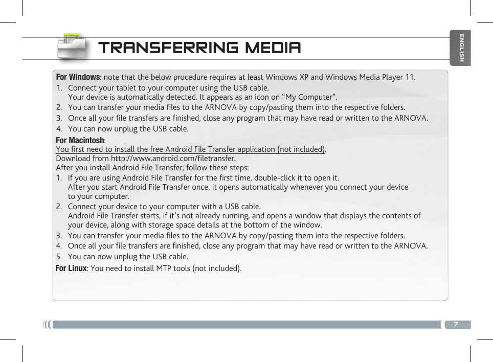 7ENGLISHTRANSFERRING MEDIAFor Windows: note that the below procedure requires at least Windows XP and Windows Media Player 11.1.  Connect your tablet to your computer using the USB cable. Your device is automatically detected. It appears as an icon on “My Computer”.2.  You can transfer your media les to the ARNOVA by copy/pasting them into the respective folders. 3.  Once all your le transfers are nished, close any program that may have read or written to the ARNOVA. 4.  You can now unplug the USB cable.For Macintosh:You rst need to install the free Android File Transfer application (not included).  Download from http://www.android.com/letransfer.      After you install Android File Transfer, follow these steps:1.  If you are using Android File Transfer for the rst time, double-click it to open it. After you start Android File Transfer once, it opens automatically whenever you connect your device to your computer.2.  Connect your device to your computer with a USB cable. Android File Transfer starts, if it’s not already running, and opens a window that displays the contents of your device, along with storage space details at the bottom of the window.3.  You can transfer your media les to the ARNOVA by copy/pasting them into the respective folders. 4.  Once all your le transfers are nished, close any program that may have read or written to the ARNOVA. 5.  You can now unplug the USB cable.For Linux: You need to install MTP tools (not included). 