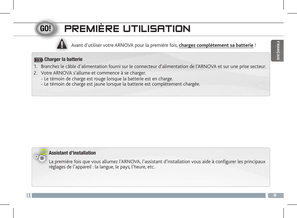 ▲!9FRANÇAISPREMIÈRE UTILISATIONAssistant d’installationLa première fois que vous allumez l’ARNOVA, l’assistant d’installation vous aide à configurer les principaux réglages de l’appareil : la langue, le pays, l’heure, etc.  Avant d’utiliser votre ARNOVA pour la première fois, chargez complètement sa batterie !1.  Branchez le câble d’alimentation fourni sur le connecteur d’alimentation de l’ARNOVA et sur une prise secteur.2.  Votre ARNOVA s’allume et commence à se charger.  - Le témoin de charge est rouge lorsque la batterie est en charge.  - Le témoin de charge est jaune lorsque la batterie est complètement chargée.Charger la batterie