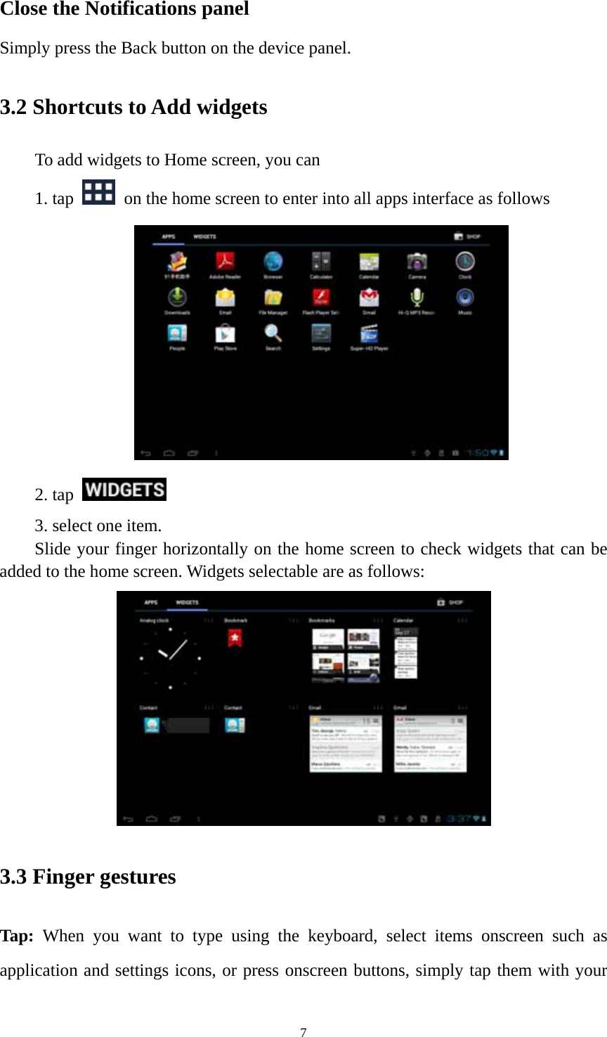 7 Close the Notifications panel Simply press the Back button on the device panel.   3.2 Shortcuts to Add widgets To add widgets to Home screen, you can   1. tap    on the home screen to enter into all apps interface as follows  2. tap    3. select one item.   Slide your finger horizontally on the home screen to check widgets that can be added to the home screen. Widgets selectable are as follows:    3.3 Finger gestures Tap: When you want to type using the keyboard, select items onscreen such as application and settings icons, or press onscreen buttons, simply tap them with your 