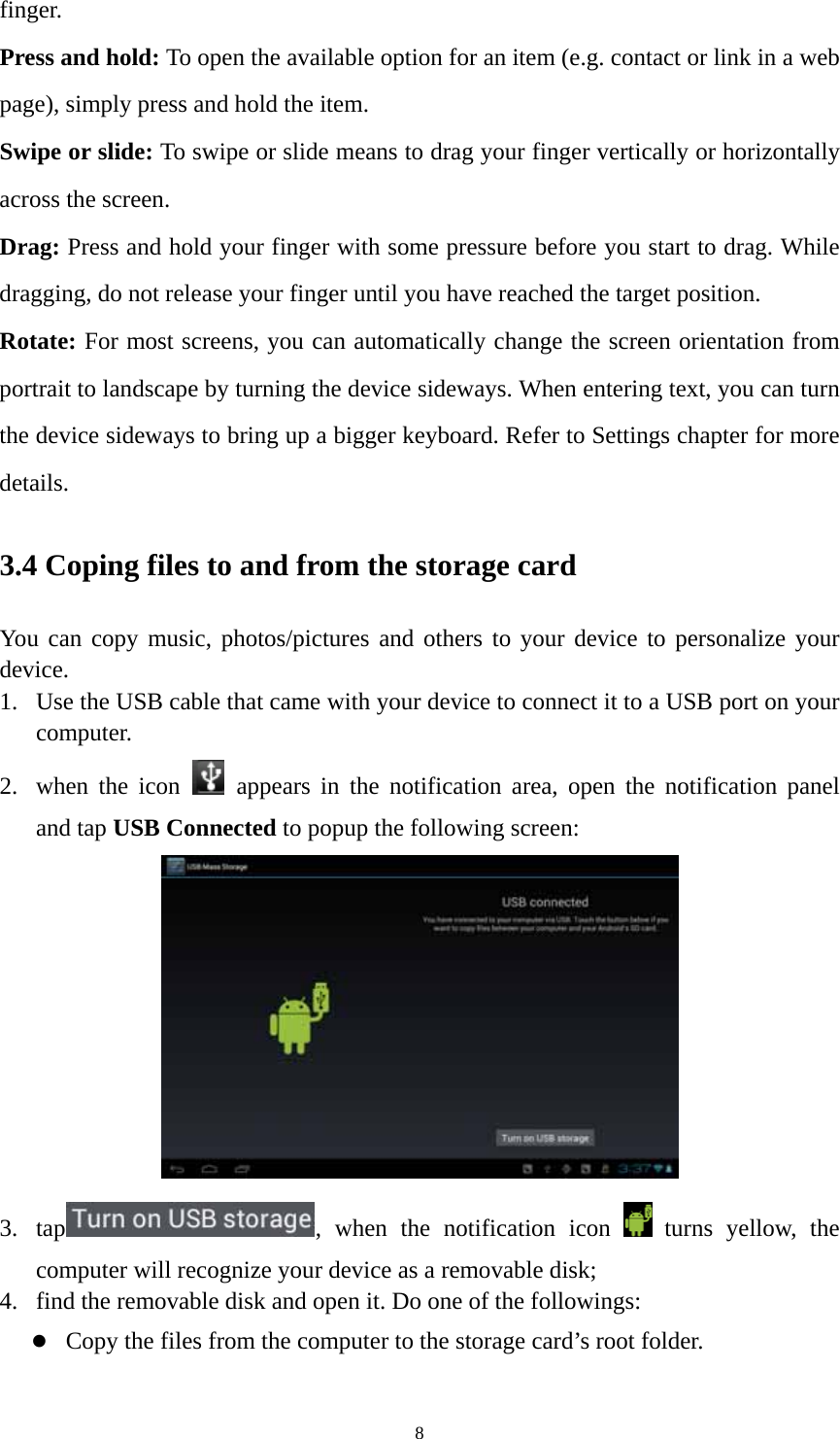 8 finger. Press and hold: To open the available option for an item (e.g. contact or link in a web page), simply press and hold the item. Swipe or slide: To swipe or slide means to drag your finger vertically or horizontally across the screen.   Drag: Press and hold your finger with some pressure before you start to drag. While dragging, do not release your finger until you have reached the target position. Rotate: For most screens, you can automatically change the screen orientation from portrait to landscape by turning the device sideways. When entering text, you can turn the device sideways to bring up a bigger keyboard. Refer to Settings chapter for more details.  3.4 Coping files to and from the storage card You can copy music, photos/pictures and others to your device to personalize your device.  1. Use the USB cable that came with your device to connect it to a USB port on your computer.  2. when the icon   appears in the notification area, open the notification panel and tap USB Connected to popup the following screen:    3. tap , when the notification icon   turns yellow, the computer will recognize your device as a removable disk; 4. find the removable disk and open it. Do one of the followings: z Copy the files from the computer to the storage card’s root folder. 